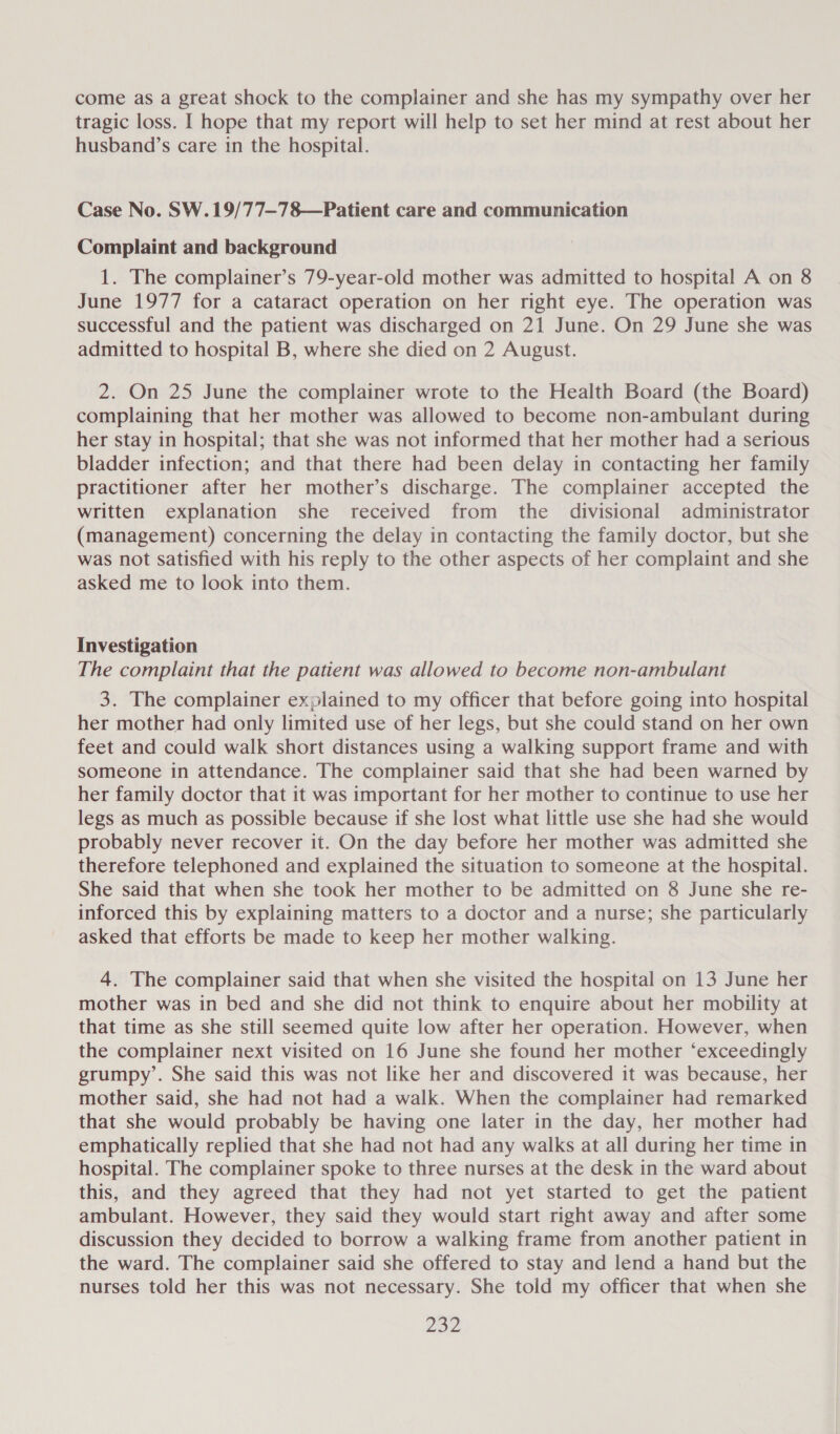 come as a great shock to the complainer and she has my sympathy over her tragic loss. I hope that my report will help to set her mind at rest about her husband’s care in the hospital. Case No. SW. 19/77—78—Patient care and communication Complaint and background 1. The complainer’s 79-year-old mother was admitted to hospital A on 8 June 1977 for a cataract operation on her right eye. The operation was successful and the patient was discharged on 21 June. On 29 June she was admitted to hospital B, where she died on 2 August. 2. On 25 June the complainer wrote to the Health Board (the Board) complaining that her mother was allowed to become non-ambulant during her stay in hospital; that she was not informed that her mother had a serious bladder infection; and that there had been delay in contacting her family practitioner after her mother’s discharge. The complainer accepted the written explanation she received from the divisional administrator (management) concerning the delay in contacting the family doctor, but she was not satisfied with his reply to the other aspects of her complaint and she asked me to look into them. Investigation The complaint that the patient was allowed to become non-ambulant 3. The complainer explained to my officer that before going into hospital her mother had only limited use of her legs, but she could stand on her own feet and could walk short distances using a walking support frame and with someone in attendance. The complainer said that she had been warned by her family doctor that it was important for her mother to continue to use her legs as much as possible because if she lost what little use she had she would probably never recover it. On the day before her mother was admitted she therefore telephoned and explained the situation to someone at the hospital. She said that when she took her mother to be admitted on 8 June she re- inforced this by explaining matters to a doctor and a nurse; she particularly asked that efforts be made to keep her mother walking. 4. The complainer said that when she visited the hospital on 13 June her mother was in bed and she did not think to enquire about her mobility at that time as she still seemed quite low after her operation. However, when the complainer next visited on 16 June she found her mother ‘exceedingly grumpy’. She said this was not like her and discovered it was because, her mother said, she had not had a walk. When the complainer had remarked that she would probably be having one later in the day, her mother had emphatically replied that she had not had any walks at all during her time in hospital. The complainer spoke to three nurses at the desk in the ward about this, and they agreed that they had not yet started to get the patient ambulant. However, they said they would start right away and after some discussion they decided to borrow a walking frame from another patient in the ward. The complainer said she offered to stay and lend a hand but the nurses told her this was not necessary. She told my officer that when she Poe