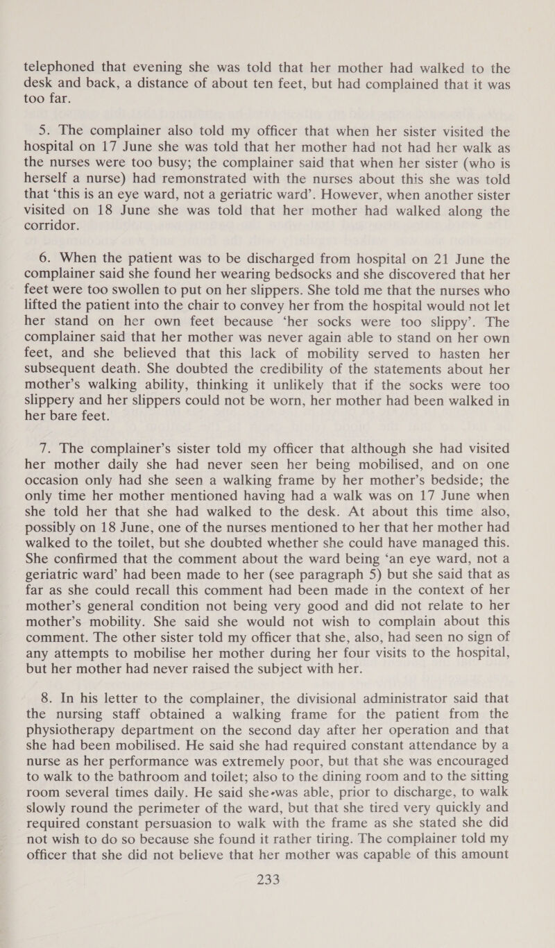 telephoned that evening she was told that her mother had walked to the desk and back, a distance of about ten feet, but had complained that it was too far. 5. The complainer also told my officer that when her sister visited the hospital on 17 June she was told that her mother had not had her walk as the nurses were too busy; the complainer said that when her sister (who is herself a nurse) had remonstrated with the nurses about this she was told that ‘this is an eye ward, not a geriatric ward’. However, when another sister visited on 18 June she was told that her mother had walked along the corridor. 6. When the patient was to be discharged from hospital on 21 June the complainer said she found her wearing bedsocks and she discovered that her feet were too swollen to put on her slippers. She told me that the nurses who lifted the patient into the chair to convey her from the hospital would not let her stand on her own feet because ‘her socks were too slippy’. The complainer said that her mother was never again able to stand on her own feet, and she believed that this lack of mobility served to hasten her subsequent death. She doubted the credibility of the statements about her mother’s walking ability, thinking it unlikely that if the socks were too slippery and her slippers could not be worn, her mother had been walked in her bare feet. 7. The complainer’s sister told my officer that although she had visited her mother daily she had never seen her being mobilised, and on one occasion only had she seen a walking frame by her mother’s bedside; the only time her mother mentioned having had a walk was on 17 June when she told her that she had walked to the desk. At about this time also, possibly on 18 June, one of the nurses mentioned to her that her mother had walked to the toilet, but she doubted whether she could have managed this. She confirmed that the comment about the ward being ‘an eye ward, not a geriatric ward’ had been made to her (see paragraph 5) but she said that as far as she could recall this comment had been made in the context of her mother’s general condition not being very good and did not relate to her mother’s mobility. She said she would not wish to complain about this comment. The other sister told my officer that she, also, had seen no sign of any attempts to mobilise her mother during her four visits to the hospital, but her mother had never raised the subject with her. 8. In his letter to the complainer, the divisional administrator said that the nursing staff obtained a walking frame for the patient from the physiotherapy department on the second day after her operation and that she had been mobilised. He said she had required constant attendance by a nurse as her performance was extremely poor, but that she was encouraged to walk to the bathroom and toilet; also to the dining room and to the sitting room several times daily. He said she-was able, prior to discharge, to walk slowly round the perimeter of the ward, but that she tired very quickly and required constant persuasion to walk with the frame as she stated she did not wish to do so because she found it rather tiring. The complainer told my officer that she did not believe that her mother was capable of this amount