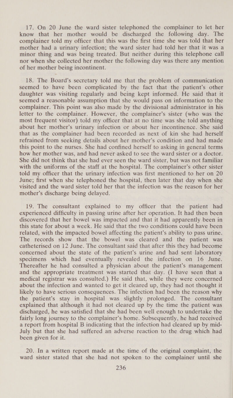 17. On 20 June the ward sister telephoned the complainer to let her know that her mother would be discharged the following day. The complainer told my officer that this was the first time she was told that her mother had a urinary infection; the ward sister had told her that it was a minor thing and was being treated. But neither during this telephone call nor when she collected her mother the following day was there any mention of her mother being incontinent. 18. The Board’s secretary told me that the problem of communication seemed to have been complicated by the fact that the patient’s other daughter was visiting regularly and being kept informed. He said that it seemed a reasonable assumption that she would pass on information to the complainer. This point was also made by the divisional administrator in his letter to the complainer. However, the complainer’s sister (who was the most frequent visitor) told my officer that at no time was she told anything about her mother’s urinary infection or about her incontinence. She said that as the complainer had been recorded as next of kin she had herself refrained from seeking details about her mother’s condition and had made this point to the nurses. She had confined herself to asking in general terms how her mother was, and had never.asked to see the ward sister or a doctor. She did not think that she had ever seen the ward sister, but was not familiar with the uniforms of the staff at the hospital. The complainer’s other sister told my officer that the urinary infection was first mentioned to her on 20 June; first when she telephoned the hospital, then later that day when she visited and the ward sister told her that the infection was the reason for her mother’s discharge being delayed. 19. The consultant explained to my officer that the patient had experienced difficulty in passing urine after her operation. It had then been discovered that her bowel was impacted and that it had apparently been in this state for about a week. He said that the two conditions could have been related, with the impacted bowel affecting the patient’s ability to pass urine. The records show that the bowel was cleared and the patient was catheterised on 12 June. The consultant said that after this they had become concerned about the state of the patient’s urine and had sent laboratory specimens which had eventually revealed the infection on 16 June. Thereafter he had consulted a physician about the patient’s management and the appropriate treatment was started that day. (I have seen that a medical registrar was consulted.) He said that, while they were concerned about the infection and wanted to get it cleared up, they had not thought it likely to have serious consequences. The infection had been the reason why the patient’s stay in hospital was slightly prolonged. The consultant explained that although it had not cleared up by the time the patient was discharged, he was satisfied that she had been well enough to undertake the fairly long journey to the complainer’s home. Subsequently, he had received a report from hospital B indicating that the infection had cleared up by mid- July but that she had suffered an adverse reaction to the drug which had been given for it. 20..In a written report made at the time of the original complaint, the ward sister stated that she had not spoken to the complainer until she