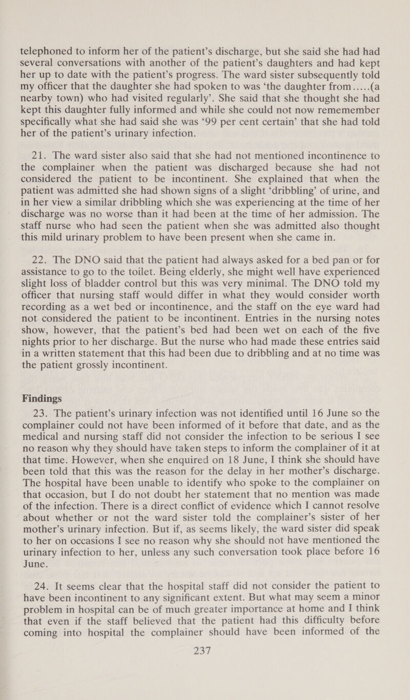 telephoned to inform her of the patient’s discharge, but she said she had had several conversations with another of the patient’s daughters and had kept her up to date with the patient’s progress. The ward sister subsequently told my officer that the daughter she had spoken to was ‘the daughter from.....(a nearby town) who had visited regularly’. She said that she thought she had kept this daughter fully informed and while she could not now rememember specifically what she had said she was ‘99 per cent certain’ that she had told her of the patient’s urinary infection. 21. The ward sister also said that she had not mentioned incontinence to the complainer when the patient was discharged because she had not considered the patient to be incontinent. She explained that when the patient was admitted she had shown signs of a slight ‘dribbling’ of urine, and in her view a similar dribbling which she was experiencing at the time of her discharge was no worse than it had been at the time of her admission. The staff nurse who had seen the patient when she was admitted also thought this mild urinary problem to have been present when she came in. 22. The DNO said that the patient had always asked for a bed pan or for assistance to go to the toilet. Being elderly, she might well have experienced slight loss of bladder control but this was very minimal. The DNO told my officer that nursing staff would differ in what they would consider worth recording as a wet bed or incontinence, and the staff on the eye ward had not considered the patient to be incontinent. Entries in the nursing notes show, however, that the patient’s bed had been wet on each of the five nights prior to her discharge. But the nurse who had made these entries said in a written statement that this had been due to dribbling and at no time was the patient grossly incontinent. Findings 23. The patient’s urinary infection was not identified until 16 June so the complainer could not have been informed of it before that date, and as the medical and nursing staff did not consider the infection to be serious I see no reason why they should have taken steps to inform the complainer of it at that time. However, when she enquired on 18 June, I think she should have been told that this was the reason for the delay in her mother’s discharge. The hospital have been unable to identify who spoke to the complainer on that occasion, but I do not doubt her statement that no mention was made of the infection. There is a direct conflict of evidence which I cannot resolve about whether or not the ward sister told the complainer’s sister of her mother’s urinary infection. But if, as seems likely, the ward sister did speak to her on occasions I see no reason why she should not have mentioned the urinary infection to her, unless any such conversation took place before 16 June. 24. It seems clear that the hospital staff did not consider the patient to have been incontinent to any significant extent. But what may seem a minor problem in hospital can be of much greater importance at home and I think that even if the staff believed that the patient had this difficulty before coming into hospital the complainer should have been informed of the pie |