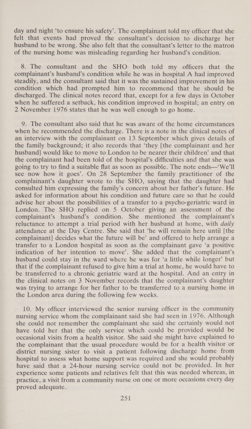 day and night ‘to ensure his safety’. The complainant told my officer that she felt that events had proved the consultant’s decision to discharge her husband to be wrong. She also felt that the consultant’s letter to the matron of the nursing home was misleading regarding her husband’s condition. 8. The consultant and the SHO both told my officers that the complainant’s husband’s condition while he was in hospital A had improved steadily, and the consultant said that it was the sustained improvement in his condition which had prompted him to recommend that he should be discharged. The clinical notes record that, except for a few days in October when he suffered a setback, his condition improved in hospital; an entry on 2 November 1976 states that he was well enough to go home. 9. The consultant also said that he was aware of the home circumstances when he recommended the discharge. There is a note in the clinical notes of an interview with the complainant on 13 September which gives details of the family background; it also records that ‘they [the complainant and her husband] would like to move to London to be nearer their children’ and that the complainant had been told of the hospital’s difficulties and that she was going to try to find a suitable flat as soon as possible. The note ends—‘We’ll see now how it goes’. On 28 September the family practitioner of the complainant’s daughter wrote to the SHO, saying that the daughter had consulted him expressing the family’s concern about her father’s future. He asked for information about his condition and future care so that he could advise her about the possibilities of a transfer to a psycho-geriatric ward in London. The SHO replied on 5 October giving an assessment of the complainant’s husband’s condition. She mentioned the complainant’s reluctance to attempt a trial period with her husband at home, with daily attendance at the Day Centre. She said that ‘he will remain here until [the complainant] decides what the future will be’ and offered to help arrange a transfer to a London hospital as soon as the complainant gave ‘a positive indication of her intention to move’. She added that the complainant’s husband could stay in the ward where he was for ‘a little while longer’ but that if the complainant refused to give him a trial at home, he would have to be transferred to a chronic geriatric ward at the hospital. And an entry in the clinical notes on 3 November records that the complainant’s daughter was trying to arrange for her father to be transferred to a nursing home in the London area during the following few weeks. 10. My officer interviewed the senior nursing officer in the community nursing service whom the complainant said she had seen in 1976. Although she could not remember the complainant she said she certainly would not have told her that the only service which could be provided would be occasional visits from a health visitor. She said she might have explained to the complainant that the usual procedure would be for a health visitor or district nursing sister to visit a patient following discharge home from hospital to assess what home support was required and she would probably have said that a 24-hour nursing service could not be provided. In her experience some patients and relatives felt that this was needed whereas, in practice, a visit from a community nurse on one or more occasions every day proved adequate.