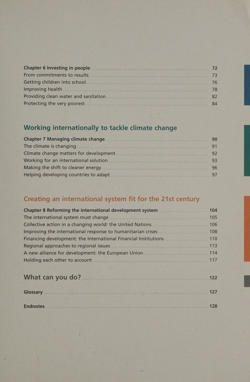 Chapter 6 Investing in people From commitments to results Getting children into school Improving health. Providing clean water and sanitation Protecting the very poorest. | Working internationally to tackle climate change Chapter 7 Managing climate change The climate is changing ae Climate change matters for development Working for an international solution Making the shift to cleaner energy Helping developing countries to adapt Creating an international system fit for the 21st century Chapter 8 Reforming the international development system The international system must change Collective action in a changing world: the United Nations Improving the international response to humanitarian crises Financing development: the International Financial Institutions A new alliance for development: the European Union Holding each other to account. What can you do? Glossary. Endnotes... 72 73 76 78 82 84 90 91 92 93 96 a7 104 105 106 108 110 114 117 122 127 128 