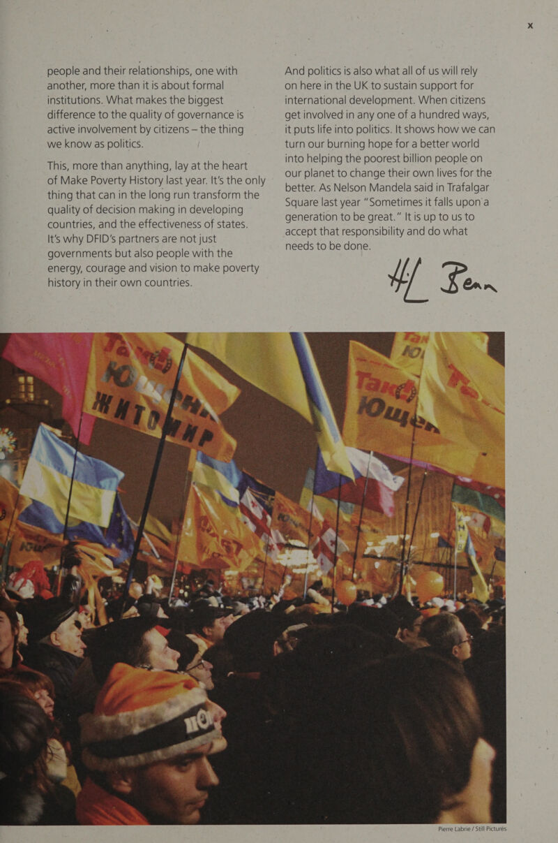  people and their relationships, one with another, more than it is about formal institutions. What makes the biggest active involvement by citizens — the thing we know as politics. This, more than anything, lay at the heart of Make Poverty History last year. It’s the only thing that can in the long run transform the quality of decision making in developing countries, and the effectiveness of states. It's why DFID's partners are not just governments but also people with the energy, Courage and vision to make poverty history in their own countries. re ‘ee ie @ tary, en ae  A — S Fe   And politics is also what all of us will rely on here in the UK to sustain support for international development. When citizens it puts life into politics. It shows how we can turn our burning hope for a better world into helping the poorest billion people on our planet to change their own lives for the better. As Nelson Mandela said in Trafalgar Square last year “Sometimes it falls upon a generation to be great.” It is up to us to accept that responsibility and do what needs to be done. 4 ¥. Can    ik Pierre Labrie / Still Pictures