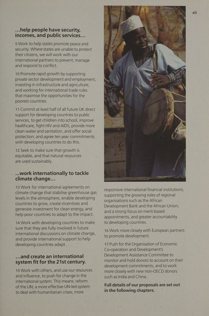 ...-help people have security, incomes, and public services... 9 Work to help states promote peace and security. Where states are unable to protect their citizens, we will work with our international partners to prevent, manage and respond to conflict. 10 Promote rapid growth by supporting private sector development and employment, investing in infrastructure and agriculture, and working for international trade rules that maximise the opportunities for the poorest countries. 11 Commit at least half of all future UK direct support for developing countries to public services, to get children into school, improve healthcare, fight HIV and AIDS, provide more clean water and sanitation, and offer social protection; and agree ten year commitments with developing countries to do this. 12 Seek to make sure that growth Is equitable, and that natural resources are used sustainably. ...work internationally to tackle climate change... 13 Work for international agreements on climate change that stabilise greenhouse gas levels in the atmosphere, enable developing countries to grow, create incentives and generate investment for clean energy, and help poor countries to adapt to the impact. 14 Work with developing countries to make sure that they are fully involved in future international discussions on climate change, and provide international support to help developing countries adapt. _..and create an international system fit for the 21st century. 15 Work with others, and use our resources and influence, to push for change in the international system. This means: reform of the UN; a more effective UN-led system to deal with humanitarian crises; more  16 Work more closely with European partners to promote development. 17 Push for the Organisation of Economic Co-operation and Development's Development Assistance Committee to monitor and hold donors to account on their development commitments, and to work more closely with new non-OECD donors such as India and China.. Full details of our proposals are set out in the following chapters.