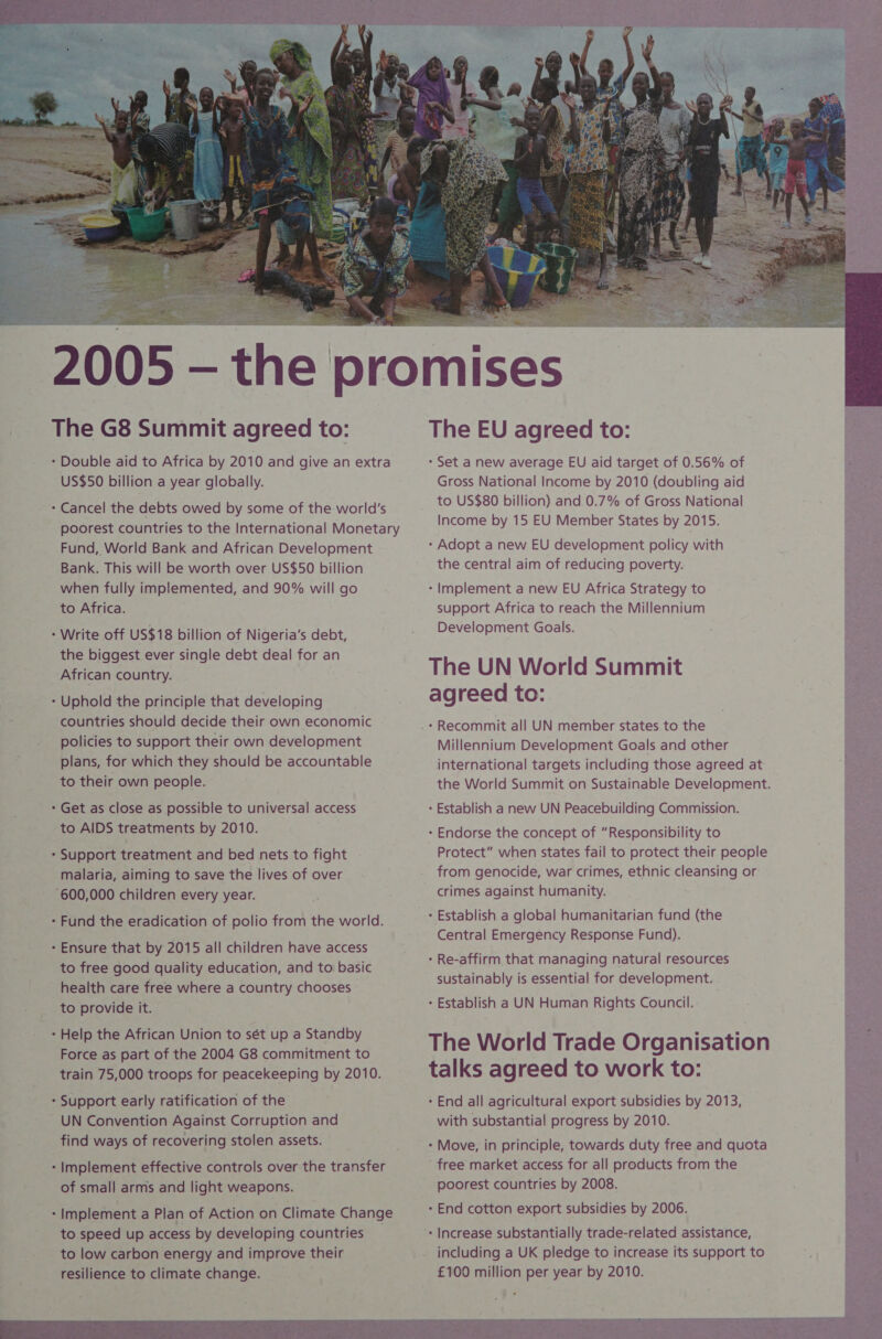 US$50 billion a year globally. poorest countries to the International Monetary Fund, World Bank and African Development Bank. This will be worth over US$50 billion when fully implemented, and 90% will go to Africa. the biggest ever single debt deal for an African country. countries should decide their own economic policies to support their own development plans, for which they should be accountable to their own people. to AIDS treatments by 2010. malaria, aiming to save the lives of over to free good quality education, and to basic health care free where a country chooses to provide it. Force as part of the 2004 G8 commitment to train 75,000 troops for peacekeeping by 2010. UN Convention Against Corruption and find ways of recovering stolen assets. Implement effective controls over the transfer of small arms and light weapons. to speed up access by developing countries to low carbon energy and improve their resilience to climate change.  The EU agreed to: - Set a new average EU aid target of 0.56% of Gross National Income by 2010 (doubling aid to US$80 billion) and 0.7% of Gross National Income by 15 EU Member States by 2015. - Adopt a new EU development policy with the central aim of reducing poverty. - Implement a new EU Africa Strategy to support Africa to reach the Millennium Development Goals. The UN World Summit agreed to: - Recommit all UN member states to the Millennium Development Goals and other international targets including those agreed at the World Summit on Sustainable Development. - Establish a new UN Peacebuilding Commission. - Endorse the concept of “Responsibility to Protect” when states fail to protect their people from genocide, war crimes, ethnic cleansing or crimes against humanity. * Establish a global humanitarian fund (the Central Emergency Response Fund). - Re-affirm that managing natural resources sustainably is essential for development. * Establish a UN Human Rights Council. The World Trade Organisation talks agreed to work to: - End all agricultural export subsidies by 2013, with substantia! progress by 2010. 