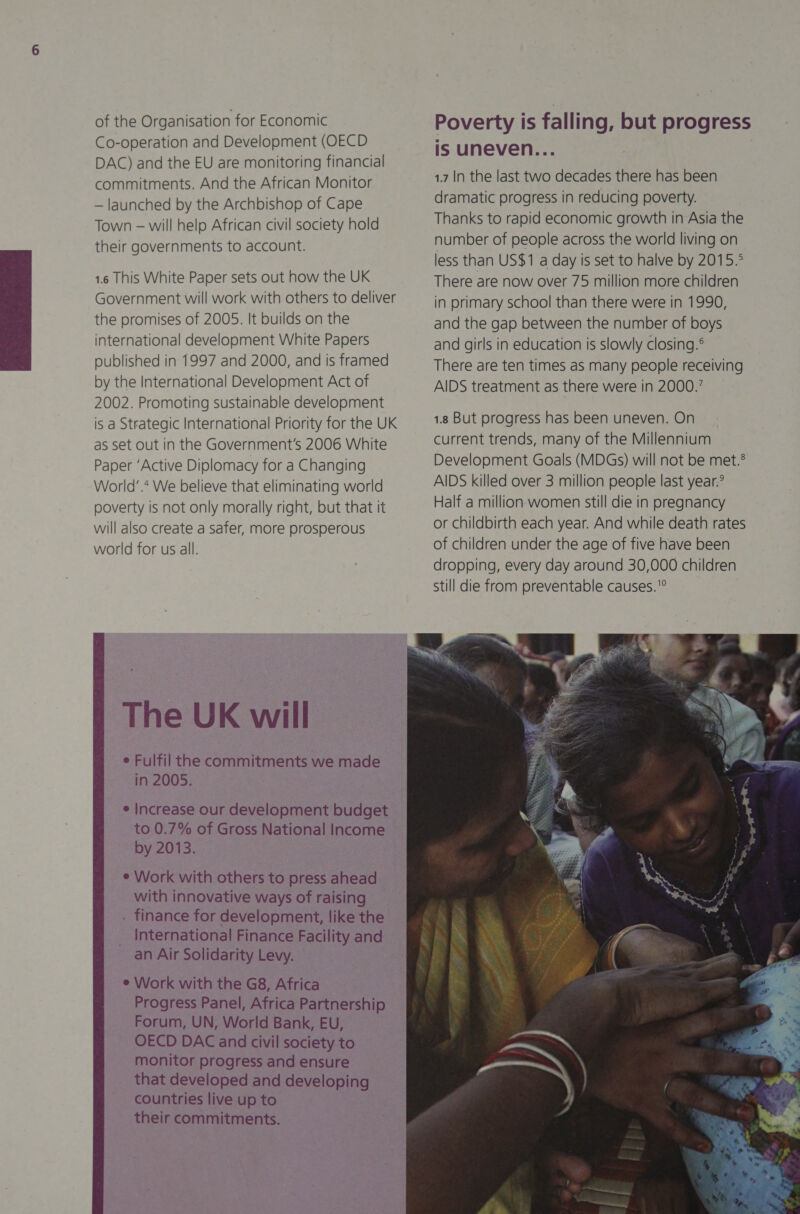  of the Organisation for Economic Co-operation and Development (OECD DAC) and the EU are monitoring financial commitments. And the African Monitor — launched by the Archbishop of Cape Town — will help African civil society hold their governments to account. 1.6 This White Paper sets out how the UK Government will work with others to deliver the promises of 2005. It builds on the international development White Papers published in 1997 and 2000, and is framed by the International Development Act of 2002. Promoting sustainable development is a Strategic International Priority for the UK as set out in the Government's 2006 White Paper ‘Active Diplomacy for a Changing World’.* We believe that eliminating world poverty is not only morally right, but that it will also create a safer, more prosperous world for us all. The UK will e Fulfil the commitments we made in 2005. e Increase our development budget to 0.7% of Gross National Income by 2013. e Work with others to press ahead with innovative ways of raising . finance for development, like the _ International Finance Facility and an Air Solidarity Levy. e Work with the G8, Africa Progress Panel, Africa Partnership Forum, UN, World Bank, EU, OECD DAC and civil society to monitor progress and ensure that developed and developing countries live up to their commitments.  Poverty is falling, but progress is uneven... 1.7 In the last two decades there has been dramatic progress in reducing poverty. Thanks to rapid economic growth in Asia the number of people across the world living on less than US$1 a day is set to halve by 2015.° There are now over 75 million more children in primary school than there were in 1990, and the gap between the number of boys and girls in education is slowly closing.® There are ten times as many people receiving AIDS treatment as there were in 2000.’ 1.8 But progress has been uneven. On current trends, many of the Millennium Development Goals (MDGs) will not be met.® AIDS killed over 3 million people last year.° Half a million women still die in pregnancy or childbirth each year. And while death rates of children under the age of five have been dropping, every day around 30,000 children still die from preventable causes. 