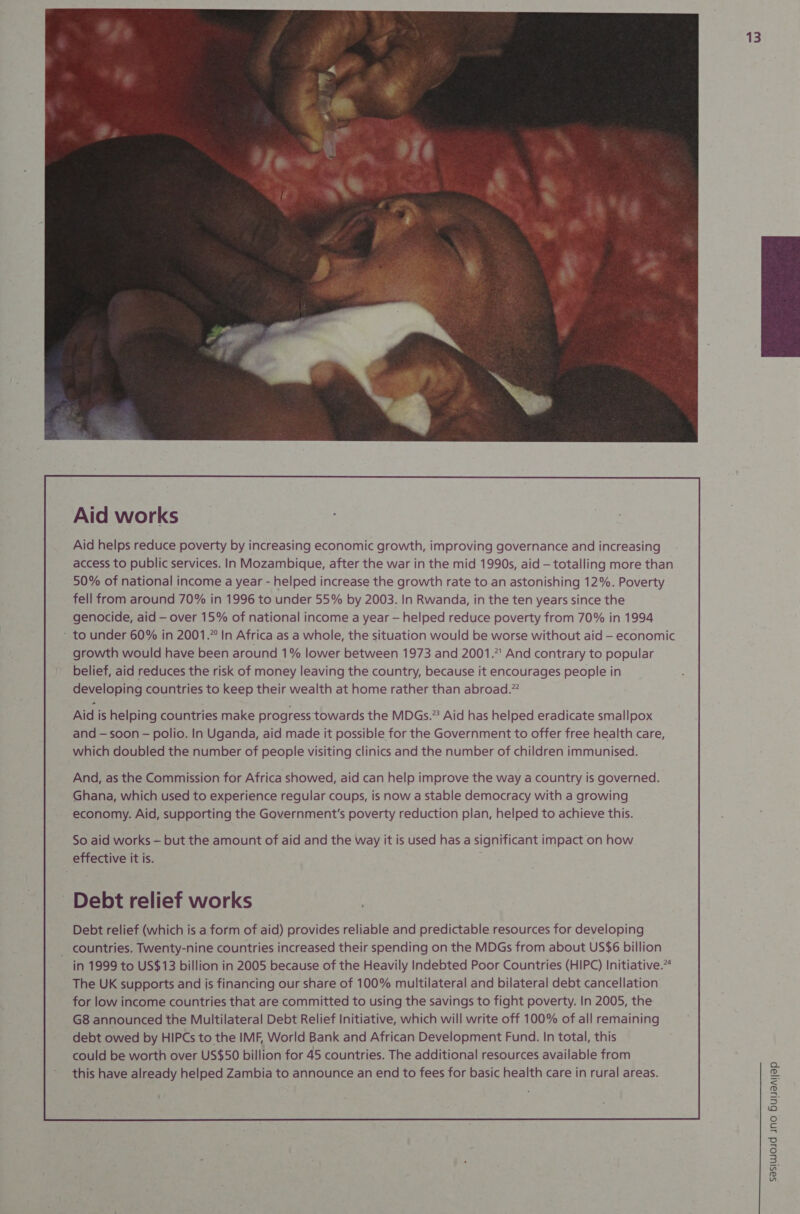  Aid works Aid helps reduce poverty by increasing economic growth, improving governance and increasing access to public services. In Mozambique, after the war in the mid 1990s, aid — totalling more than 50% of national income a year - helped increase the growth rate to an astonishing 12%. Poverty fell from around 70% in 1996 to under 55% by 2003. In Rwanda, in the ten years since the genocide, aid —- over 15% of national income a year — helped reduce poverty from 70% in 1994 - to under 60% in 2001.” In Africa as a whole, the situation would be worse without aid — economic growth would have been around 1% lower between 1973 and 2001.” And contrary to popular belief, aid reduces the risk of money leaving the country, because it encourages people in developing countries to keep their wealth at home rather than abroad.” Aid is helping countries make progress towards the MDGs.” Aid has helped eradicate smallpox and — soon - polio. In Uganda, aid made it possible for the Government to offer free health care, which doubled the number of people visiting clinics and the number of children immunised. And, as the Commission for Africa showed, aid can help improve the way a country is governed. Ghana, which used to experience regular coups, is now a stable democracy with a growing economy. Aid, supporting the Government's poverty reduction plan, helped to achieve this. Debt relief works Debt relief (which is a form of aid) provides reliable and predictable resources for developing _ countries. Twenty-nine countries increased their spending on the MDGs from about US$6 billion in 1999 to US$13 billion in 2005 because of the Heavily Indebted Poor Countries (HIPC) Initiative.” The UK supports and is financing our share of 100% multilateral and bilateral debt cancellation for low income countries that are committed to using the savings to fight poverty. In 2005, the G8 announced the Multilateral Debt Relief Initiative, which will write off 100% of all remaining debt owed by HIPCs to the IMF, World Bank and African Development Fund. In total, this could be worth over US$50 billion for 45 countries. The additional resources available from this have already helped Zambia to announce an end to fees for basic health care in rural areas. 