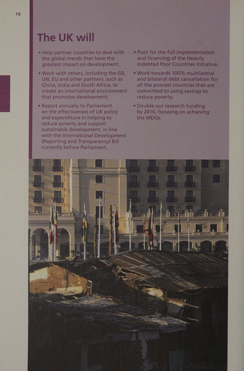 The UK will e Help partner countries to deal with — ® Push for the full implementation the global trends that have the and financing of the Heavily greatest impact on development. Indebted Poor Countries Initiative. e Work with others, including the G8, = * Work towards 100% multilateral UN, EU and other partners, such as and bilateral debt cancellation for m@ 8 =©China, India and South Africa, to all the poorest countries that are create an international environment committed to using savings to m that promotes development. reduce poverty. E e Report annually to Parliament ¢ Double our research funding 8 on the effectiveness of UK policy by 2010, focusing on achieving i and expenditure in helping to the MDGs. iG reduce poverty and support A sustainable development, in line with the International Development (Reporting and Transparency) Bill currently before Parliament. weg 5 De : i : 4 2 : + | ~ = : ieee : | “ ‘ SET mp 2 Ee ARES a = gt eB a eles a