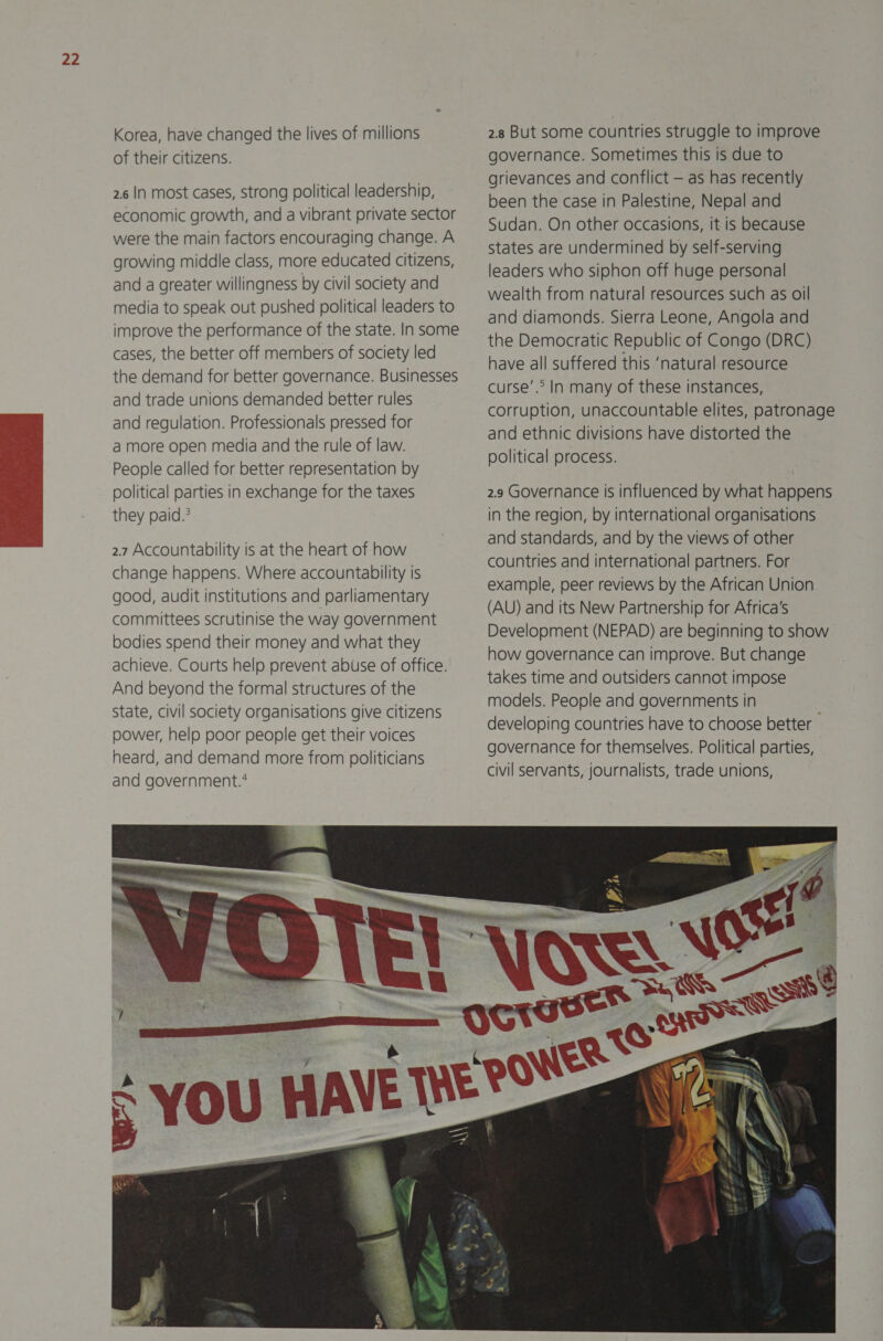  Korea, have changed the lives of millions of their citizens. 2.6 In most cases, strong political leadership, economic growth, and a vibrant private sector were the main factors encouraging change. A growing middle class, more educated citizens, and a greater willingness by civil society and media to speak out pushed political leaders to improve the performance of the state. In some cases, the better off members of society led the demand for better governance. Businesses and trade unions demanded better rules and regulation. Professionals pressed for a more open media and the rule of law. People called for better representation by political parties in exchange for the taxes they paid.’ 2.7 Accountability is at the heart of how change happens. Where accountability is good, audit institutions and parliamentary committees scrutinise the way government bodies spend their money and what they achieve. Courts help prevent abuse of office. And beyond the formal structures of the State, civil society organisations give citizens power, help poor people get their voices heard, and demand more from politicians and government.‘ 2.8 But some countries struggle to improve governance. Sometimes this is due to grievances and conflict — as has recently been the case in Palestine, Nepal and Sudan. On other occasions, it is because states are undermined by self-serving leaders who siphon off huge personal wealth from natural resources such as oil and diamonds. Sierra Leone, Angola and the Democratic Republic of Congo (DRC) have all suffered this ‘natural resource curse’. In many of these instances, corruption, unaccountable elites, patronage and ethnic divisions have distorted the political process. 2.9 Governance is influenced by what happens in the region, by international organisations and standards, and by the views of other countries and international partners. For example, peer reviews by the African Union (AU) and its New Partnership for Africa’s Development (NEPAD) are beginning to show how governance can improve. But change takes time and outsiders cannot impose models. People and governments in developing countries have to choose better governance for themselves. Political parties, civil servants, journalists, trade unions, 