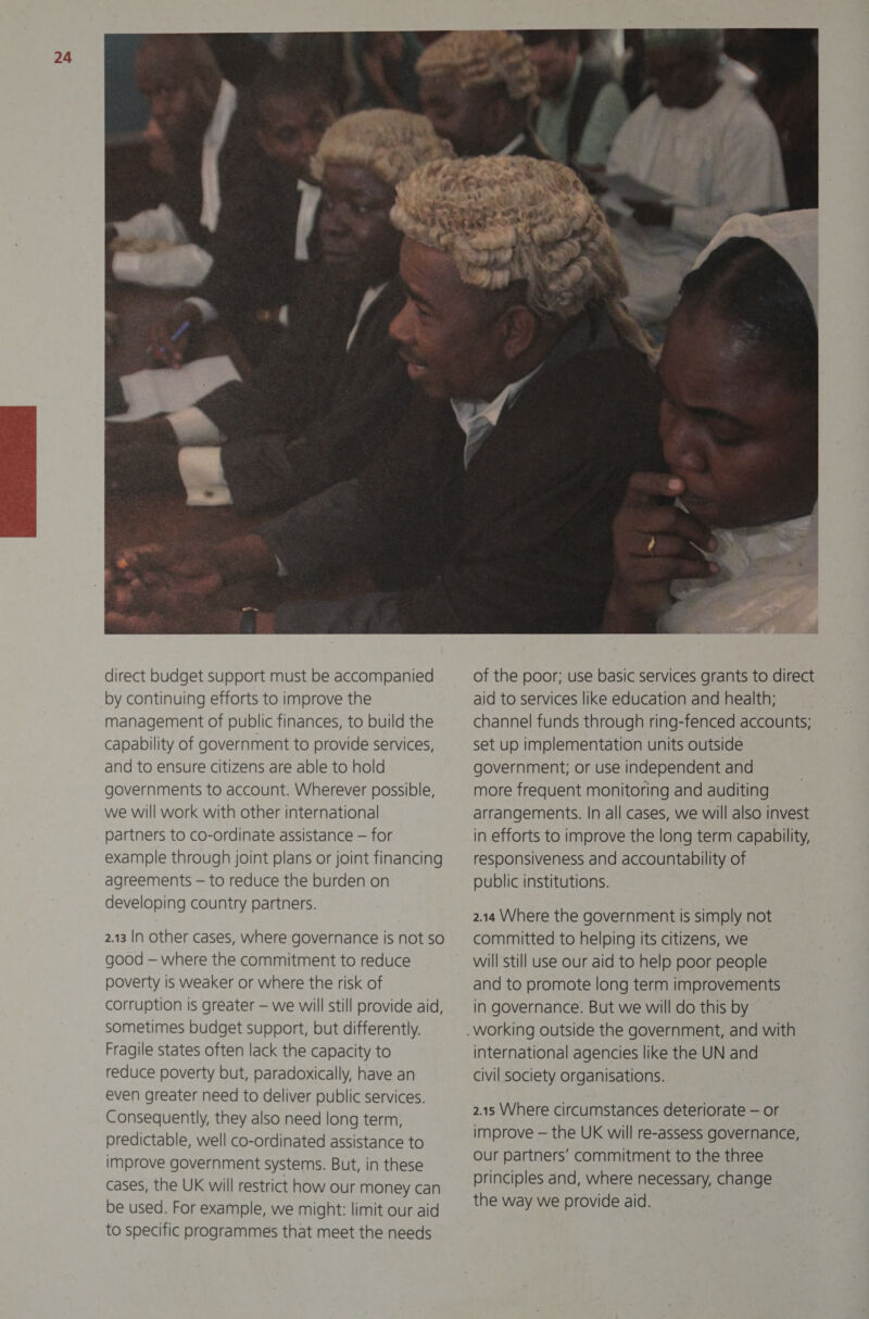 governments to account. Wherever possible, we will work with other international partners to co-ordinate assistance — for example through joint plans or joint financing agreements — to reduce the burden on developing country partners. 2.13 IN other cases, where governance is not so good — where the commitment to reduce poverty is weaker or where the risk of corruption is greater — we will still provide aid, sometimes budget support, but differently. Fragile states often lack the capacity to reduce poverty but, paradoxically, have an even greater need to deliver public services. Consequently, they also need long term, predictable, well co-ordinated assistance to improve government systems. But, in these cases, the UK will restrict how our money can be used. For example, we might: limit our aid to specific programmes that meet the needs  of the poor; use basic services grants to direct aid to services like education and health; channel funds through ring-fenced accounts; set up implementation units outside government; or use independent and more frequent monitoring and auditing arrangements. In all cases, we will also invest in efforts to improve the long term capability, responsiveness and accountability of public institutions. 2.14 Where the government is simply not committed to helping its citizens, we will still use our aid to help poor people and to promote long term improvements in governance. But we will do this by international agencies like the UN and civil society organisations. 2.15 Where circumstances deteriorate — or improve — the UK will re-assess governance, Our partners’ commitment to the three principles and, where necessary, change the way we provide aid.