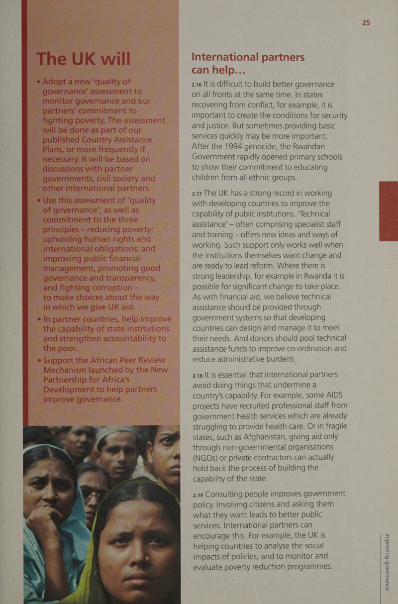 NJ ui = i f war Na’ | 2 A Are The UK will International partners e Adopt a new ‘quality of governance’ assessment to monitor governance and our partners’ commitment to fighting poverty. The assessment will be done as part of our published Country Assi ‘goes more in uently 2.16 It is difficult to build better governance on all fronts at the same time. In states recovering from conflict, for example, it is important to create the conditions for security and justice. But sometimes providing basic services quickly may be more important. F f : After the 1994 genocide, the Rwandan | Government rapidly opened primary schools to show their commitment to educating Pe eremcnts. ci ie SOCit ind children from all ethnic groups. other international sis den       a D  - x s 2.17 The UK has:a strong record in working e Use Uiis abelian pes Guaty with developing countries to improve the | or governance’, as wel : ee capability of public institutions. ‘Technical commitment to the three ; ie a principles — reducing poverty: assistance — often comprising specialist staff - upholding human right: | and training — offers new ideas and ways of international obligation ons; and working. Such support only works well when improving public fina ancial : the institutions themselves want change and 100d are ready to lead reform. Where there is strong leadership, for example in Rwanda it Is | and fighting corrt upti possible for significant change to take place. , to make choices about the way As with financial aid, we believe technical in which we give U K K aid. assistance should be provided through e In partner countries, help improve government systems so that developing the capability of institutions countries can design and manage it to meet and.strengthen accountability to their needs. And donors should pool technical gs ~=—s the poor. | assistance funds to improve co-ordination and lm Support the African P reduce administrative burdens. Mechanism ae D) Partnership for Atrica’s Development to help partners improve governance.            Uneraee er   : ‘management, promot governance and transpz   y+ a Le    2.18 It is essential that international partners avoid doing things that undermine a country’s capability. For example, some AIDS projects have recruited professional staff from a government health services which are already struggling to provide health care. Or in fragile states, such as Afghanistan, giving aid only through non-governmental organisations (NGOs) or private contractors can actually hold back the process of building the capability of the state. 2.19 Consulting people improves government policy. Involving citizens and asking them what they want leads to better public services. International partners can encourage this. For example, the UK Is helping countries to analyse the social 