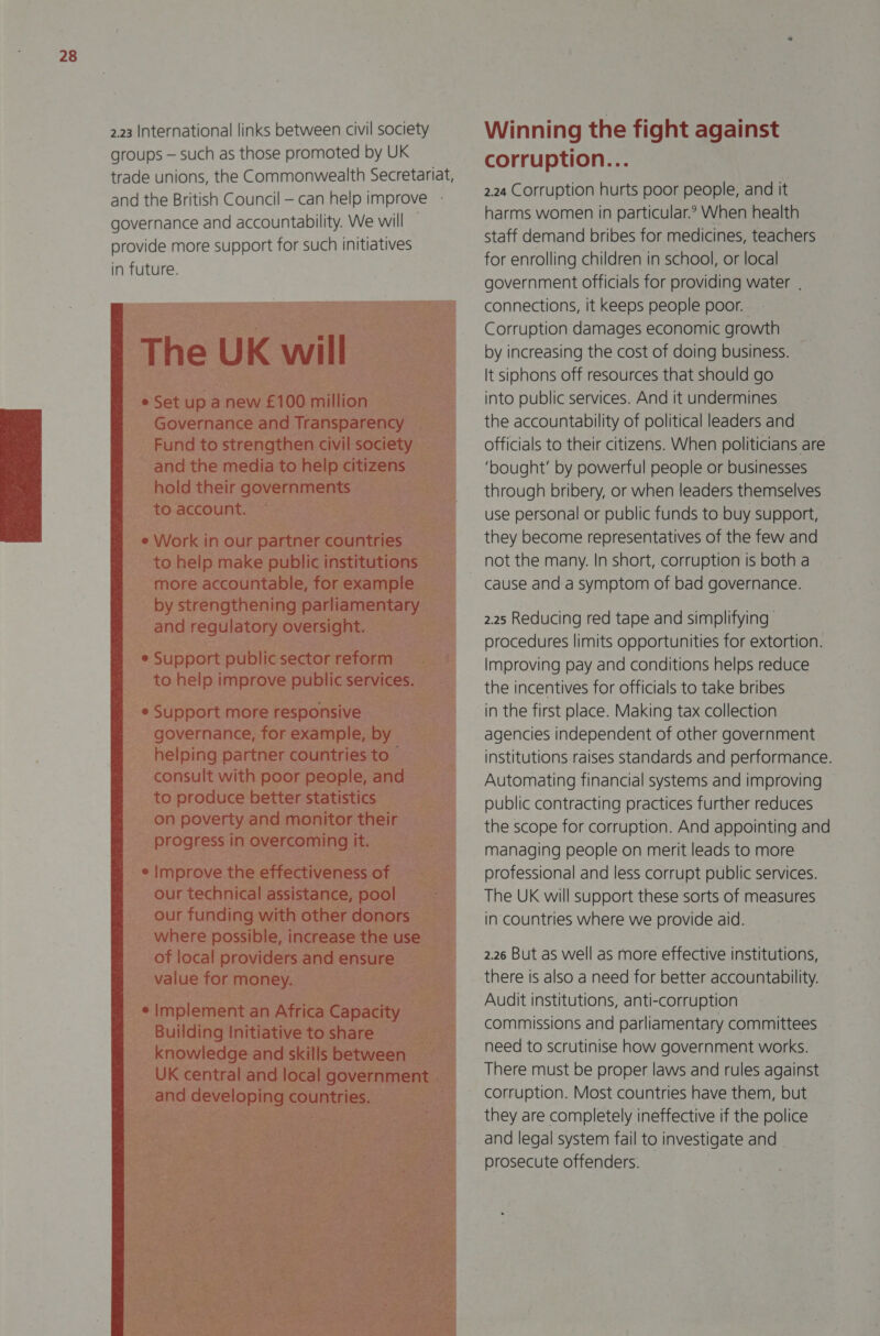 2.23 International links between civil society groups — such as those promoted by UK trade unions, the Commonwealth Secretariat, and the British Council — can help improve governance and accountability. We will provide more support for such initiatives in future.   Winning the fight against corruption... 2.24 Corruption hurts poor people, and it harms women in particular? When health staff demand bribes for medicines, teachers for enrolling children in school, or local government officials for providing water . connections, it keeps people poor. Corruption damages economic growth by increasing the cost of doing business. It siphons off resources that should go into public services. And it undermines the accountability of political leaders and officials to their citizens. When politicians are ‘bought’ by powerful people or businesses through bribery, or when leaders themselves use personal or public funds to buy support, they become representatives of the few and not the many. In short, corruption is both a cause and a symptom of bad governance. 2.25 Reducing red tape and simplifying procedures limits opportunities for extortion. Improving pay and conditions helps reduce the incentives for officials to take bribes in the first place. Making tax collection agencies independent of other government institutions raises standards and performance. Automating financial systems and improving public contracting practices further reduces the scope for corruption. And appointing and managing people on merit leads to more professional and less corrupt public services. The UK will support these sorts of measures in countries where we provide aid. 2.26 But as well as more effective institutions, there is also a need for better accountability. Audit institutions, anti-corruption commissions and parliamentary committees need to scrutinise how government works. There must be proper laws and rules against corruption. Most countries have them, but they are completely ineffective if the police and legal system fail to investigate and prosecute offenders.