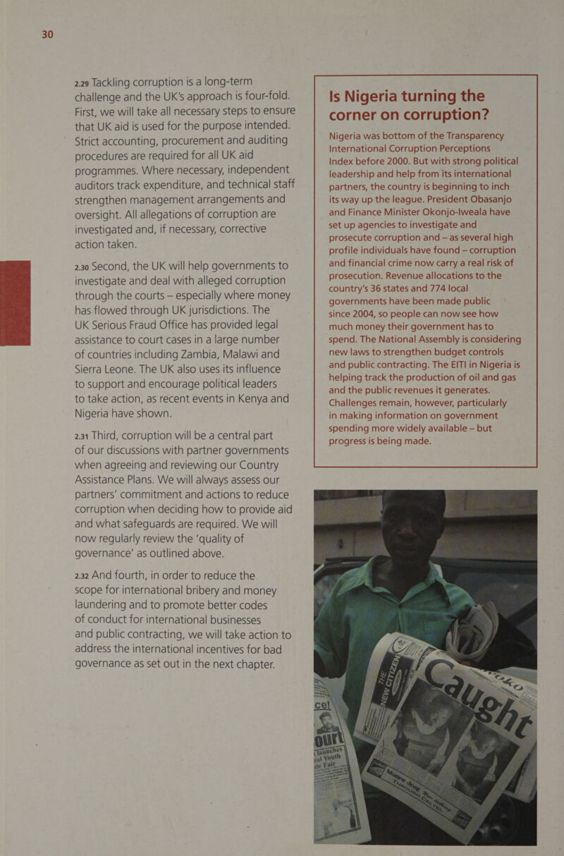  2.29 Tackling corruption is a long-term challenge and the UK's approach is four-fold. First, we will take all necessary steps to ensure that UK aid is used for the purpose intended. Strict accounting, procurement and auditing procedures are required for all UK aid programmes. Where necessary, independent auditors track expenditure, and technical staff strengthen management arrangements and oversight. All allegations of corruption are investigated and, if necessary, corrective action taken. 2.30 Second, the UK will help governments to investigate and deal with alleged corruption through the courts — especially where money has flowed through UK jurisdictions. The UK Serious Fraud Office has provided legal assistance to court cases in a large number of countries including Zambia, Malawi and Sierra Leone. The UK also uses its influence to support and encourage political leaders to take action, as recent events in Kenya and Nigeria have shown. 2.31 Third, corruption will be a central part of our discussions with partner governments when agreeing and reviewing our Country Assistance Plans. We will always assess our partners’ commitment and actions to reduce corruption when deciding how to provide aid and what safeguards are required. We will now regularly review the ‘quality of governance’ as outlined above. 2.32 And fourth, in order to reduce the scope for international bribery and money laundering and to promote better codes of conduct for international businesses and public contracting, we will take action to address the international incentives for bad governance as set out in the next chapter. Is Nigeria turning the corner on corruption? Nigeria was bottom of the Transparency International Corruption Perceptions Index before 2000. But with strong political leadership and help from its international partners, the country is beginning to inch its way up the league. President Obasanjo and Finance Minister Okonjo-lweala have set up agencies to investigate and prosecute corruption and — as several high profile individuals have found — corruption and financial crime now carry a real risk of prosecution. Revenue allocations to the country’s 36 states and 774 local . governments have been made public since 2004, so people can now see how much money their government has to spend. The National Assembly is considering new laws to strengthen budget controls and public contracting. The EITI in Nigeria is helping track the production of oil and gas and the public revenues it generates. Challenges remain, however, particularly in making information on government spending more widely available — but progress is being made.  