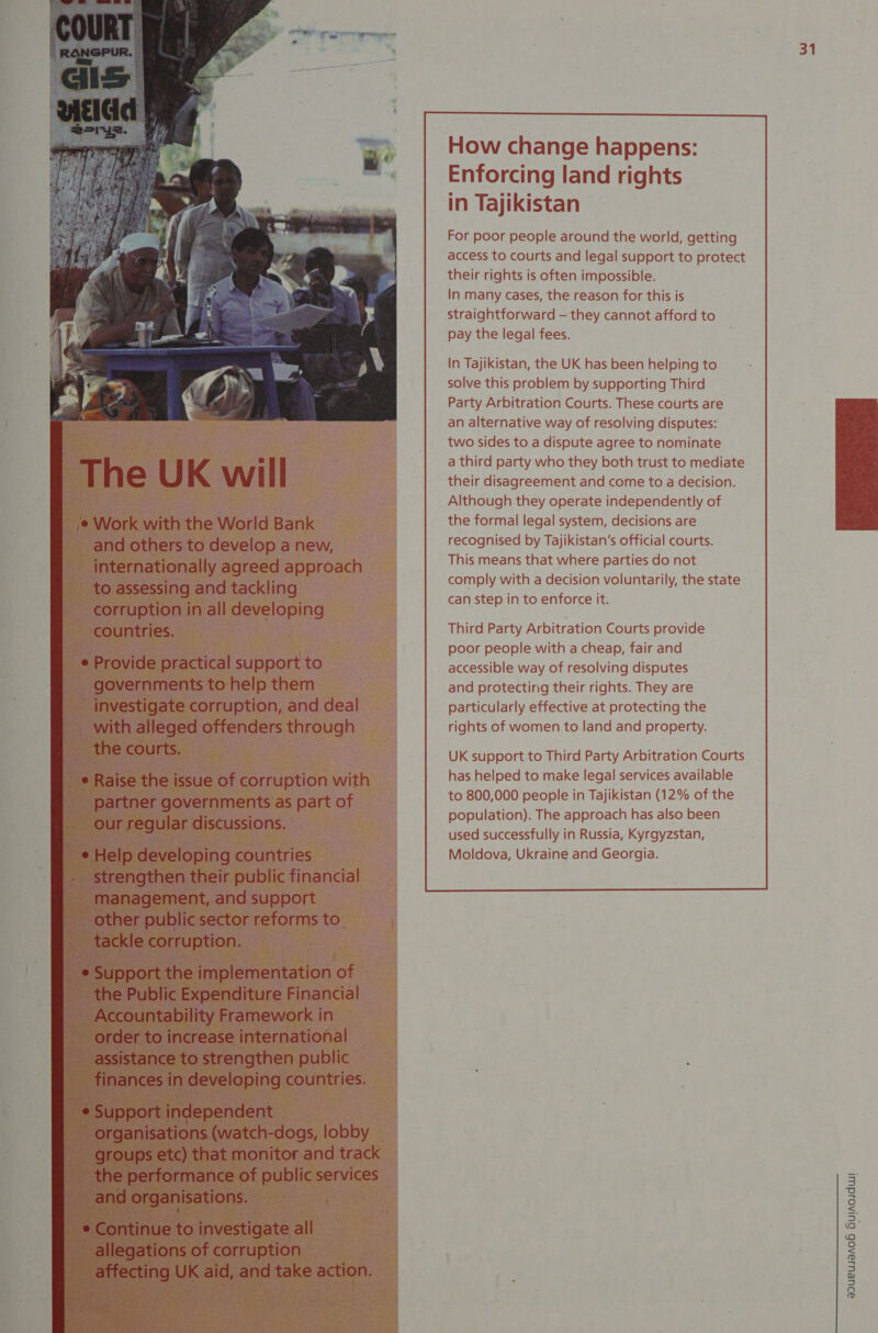    The UK will ¢ Work with the World Bank and others to develop a new, internationally agreed approach to assessing and tackling corruption in all developing countries. e Provide practical support to governments to help them investigate corruption, and deal with alleged offenders through the courts. e Raise the issue of corruption with partner governments as part of our regular discussions. ¢ Help developing countries . strengthen their public financial management, and support other public sector reforms to. tackle corruption. _ ¢ Support the implementation of ~ the Public Expenditure Financial Accountability Framework in order to increase international assistance to strengthen public finances in developing countries. -e Support independent - organisations (watch-dogs, lobby the performance of public services and organisations. : ¢ Continue to investigate all allegations of corruption affecting UK aid, and take action.                       For poor people around the world, getting access to courts and legal support to protect their rights is often impossible. In many cases, the reason for this is straightforward — they cannot afford to pay the legal fees. In Tajikistan, the UK has been helping to solve this problem by supporting Third Party Arbitration Courts. These courts are an alternative way of resolving disputes: two sides to a dispute agree to nominate a third party who they both trust to mediate their disagreement and come to a decision. Although they operate independently of the formal legal system, decisions are recognised by Tajikistan’s official courts. This means that where parties do not comply with a decision voluntarily, the state can step in to enforce it. Third Party Arbitration Courts provide poor people with a cheap, fair and accessible way of resolving disputes and protecting their rights. They are particularly effective at protecting the rights of women to land and property.                         