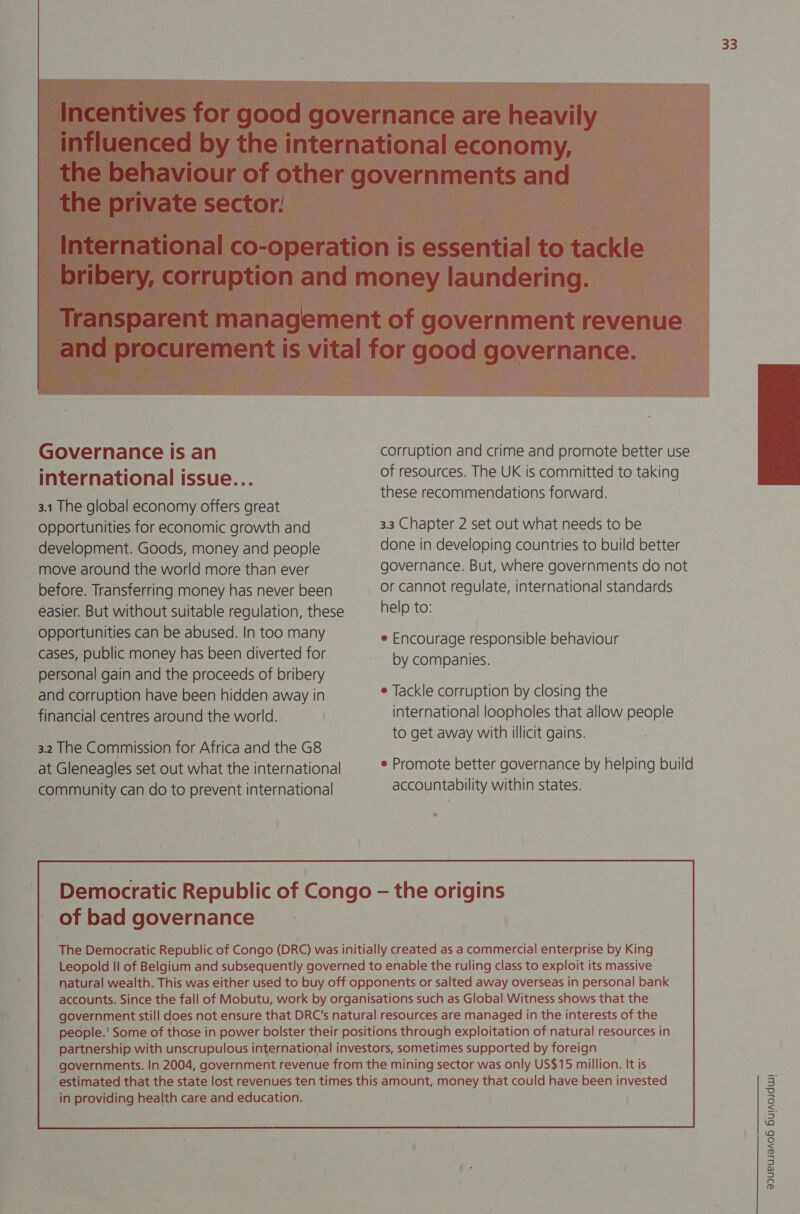 | the private sector:  Governance is an international issue... 3.1 The global economy offers great opportunities for economic growth and _ development. Goods, money and people move around the world more than ever before. Transferring money has never been easier. But without suitable regulation, these opportunities can be abused. In too many cases, public money has been diverted for personal gain and the proceeds of bribery and corruption have been hidden away in financial centres around the world. 3.2 The Commission for Africa and the G8 at Gleneagles set out what the international community can do to prevent international 33 corruption and crime and promote better use of resources. The UK is committed to taking these recommendations forward.  3.3 Chapter 2 set out what needs to be done in developing countries to build better governance. But, where governments do not or cannot regulate, international standards help to: e Encourage responsible behaviour by companies. e Tackle corruption by closing the international loopholes that allow people to get away with illicit gains. e Promote better governance by helping build accountability within states. of bad governance 