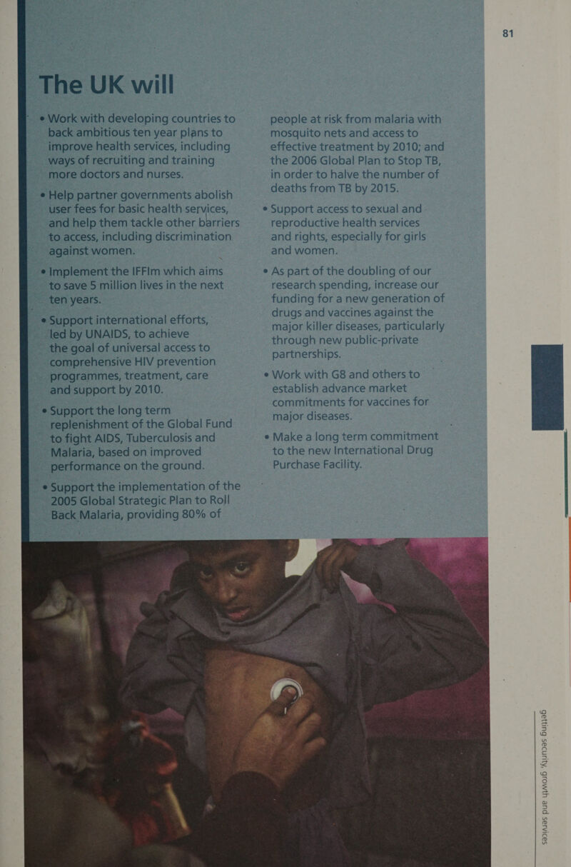 The UK will e Work with developing countries to back ambitious ten year plans to improve health services, including ways of recruiting and training more doctors and nurses. e Help partner governments abolish user fees for basic health services, and help them tackle other barriers to access, including discrimination against women. ¢ Implement the IFFlm which aims to save 5 million lives in the next ten years. e Support international efforts, | led by UNAIDS, to achieve the goal of universal access to comprehensive HIV prevention programmes, treatment, care and support by 2010. _e Support the long term replenishment of the Global Fund to fight AIDS, Tuberculosis and Malaria, based on improved performance on the ground.  81 people at risk from malaria with mosquito nets and access to effective treatment by 2010; and the 2006 Global Plan to Stop TB, in order to halve the number of deaths from TB by 2015. Support access to sexual and - reproductive health services and rights, especially for girls and women. As part of the doubling of our research spending, increase our funding for a new generation of drugs and vaccines against the major killer diseases, particularly through new public-private partnerships. Work with G8 and others to establish advance market commitments for vaccines for major diseases.  Make along term commitment to the new International Drug Purchase Facility. 