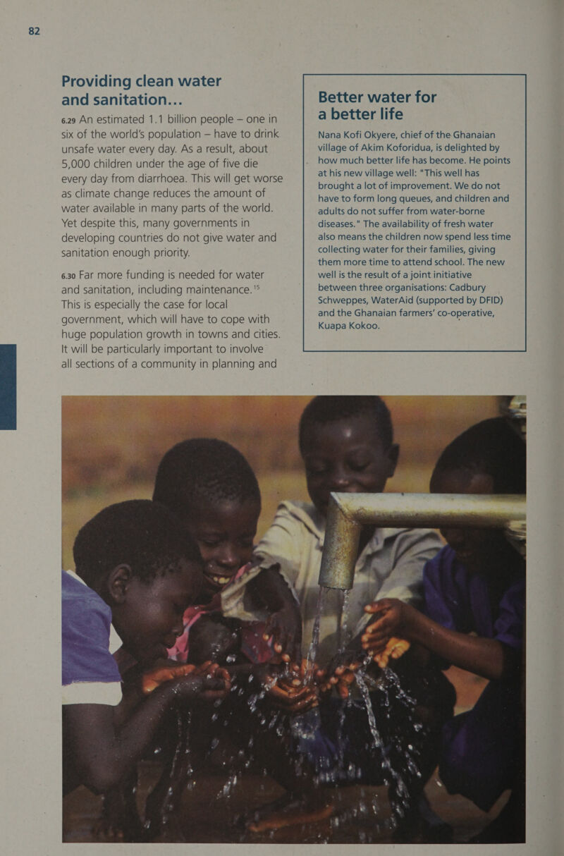 Providing clean water and sanitation... 6.29 An estimated 1.1 billion people — one in six of the world’s population — have to drink unsafe water every day. As a result, about 5,000 children under the age of five die every day from diarrhoea. This will get worse as Climate change reduces the amount of water available in many parts of the world. Yet despite this, many governments in developing countries do not give water and sanitation enough priority. 6.30 Far more funding is needed for water and sanitation, including maintenance. '° This is especially the case for local government, which will have to cope with huge population growth in towns and cities. It will be particularly important to involve all sections of a community in planning and  Better water for a better life diseases. The availability of fresh water also means the children now spend less time collecting water for their families, giving them more time to attend school. The new well is the result of a joint initiative between three organisations: Cadbury Schweppes, WaterAid (supported by DFID) and the Ghanaian farmers’ co-operative, Kuapa Kokoo. 