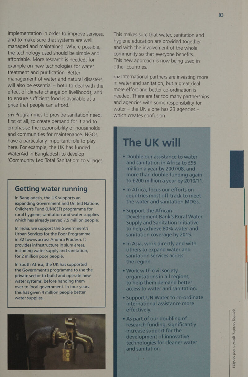 implementation in order to improve services, and to make sure that systems are well managed and maintained. Where possible, the technology used should be simple and atfordable. More research is needed, for example on new technologies for water treatment and purification. Better management of water and natural disasters will also be essential — both to deal with the effect of climate change on livelihoods, and to ensure sufficient food is available at a price that people can afford. 6.31 Programmes to provide sanitation need, first of all, to create demand for it and to emphasise the responsibility of households and communities for maintenance. NGOs have a particularly important role to play here. For example, the UK has funded WaterAid in Bangladesh to develop ‘Community Led Total Sanitation’ to villages. Getting water running ‘In Bangladesh, the UK supports an expanding Government and United Nations Children’s Fund (UNICEF) programme for rural hygiene, sanitation and water supplies which has already served 7.5 million people. In India, we support the Government's Urban Services for the Poor Programme in 32 towns across Andhra Pradesh. It provides infrastructure in slum areas, including water supply and sanitation, for 2 million poor people. In South Africa, the UK has supported the Government's programme to use the private sector to build and operate new  83 This makes sure that water, sanitation and hygiene education are provided together and with the involvement of the whole community so that everyone benefits. This new approach is now being used in other countries. 6.32 International partners are investing more in water and sanitation, but a great deal more effort and better co-ordination is needed. There are far too many partnerships and agencies with some responsibility for water — the UN alone has 23 agencies — which creates confusion. The UK will _ © Double our assistance to water and sanitation in Africa to £95 million a year by 2007/08, and more than double funding again to £200 million a year by 2010/11. ein Africa, focus our efforts on countries most off-track to meet _ the water and sanitation MDGs. e Support the African Development Bank’s Rural Water ~ Supply and Sanitation Initiative to help achieve 80% water and | sanitation coverage by 2015. e In Asia, work directly and with others to expand water and sanitation services across | the region. ~ e Work with civil society: _ organisations in all regions, to help them demand better | access to water and sanitation. : e Support UN Water to co-ordinate ___ international assistance more effectively. © As part of our doubling of eres 