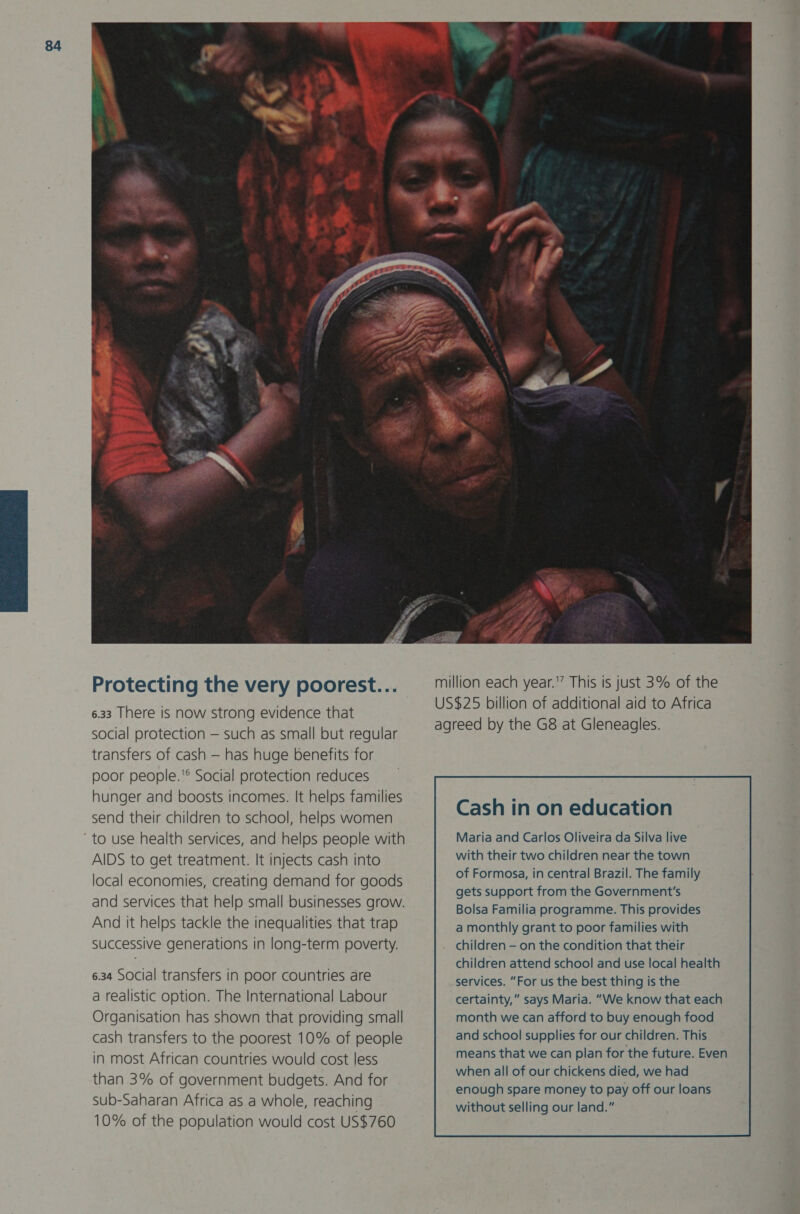 Protecting the very poorest... 6.33 There is now strong evidence that social protection — such as small but regular transfers of cash — has huge benefits for poor people.® Social protection reduces hunger and boosts incomes. It helps families send their children to school, helps women AIDS to get treatment. It injects cash into local economies, creating demand for goods and services that help small businesses grow. And it helps tackle the inequalities that trap successive generations in long-term poverty. 6.34 SOcial transfers in poor countries are a realistic option. The International Labour Organisation has shown that providing small cash transfers to the poorest 10% of people in most African countries would cost less than 3% of government budgets. And for sub-Saharan Africa as a whole, reaching 10% of the population would cost US$760  million each year.'” This is just 3% of the US$25 billion of additional aid to Africa agreed by the G8 at Gleneagles. Cash in on education Maria and Carlos Oliveira da Silva live with their two children near the town of Formosa, in central Brazil. The family gets support from the Government's Bolsa Familia programme. This provides a monthly grant to poor families with . children - on the condition that their services. “For us the best thing is the certainty,” says Maria. “We know that each month we can afford to buy enough food and school supplies for our children. This means that we can plan for the future. Even when all of our chickens died, we had enough spare money to pay off our loans without selling our land.” 