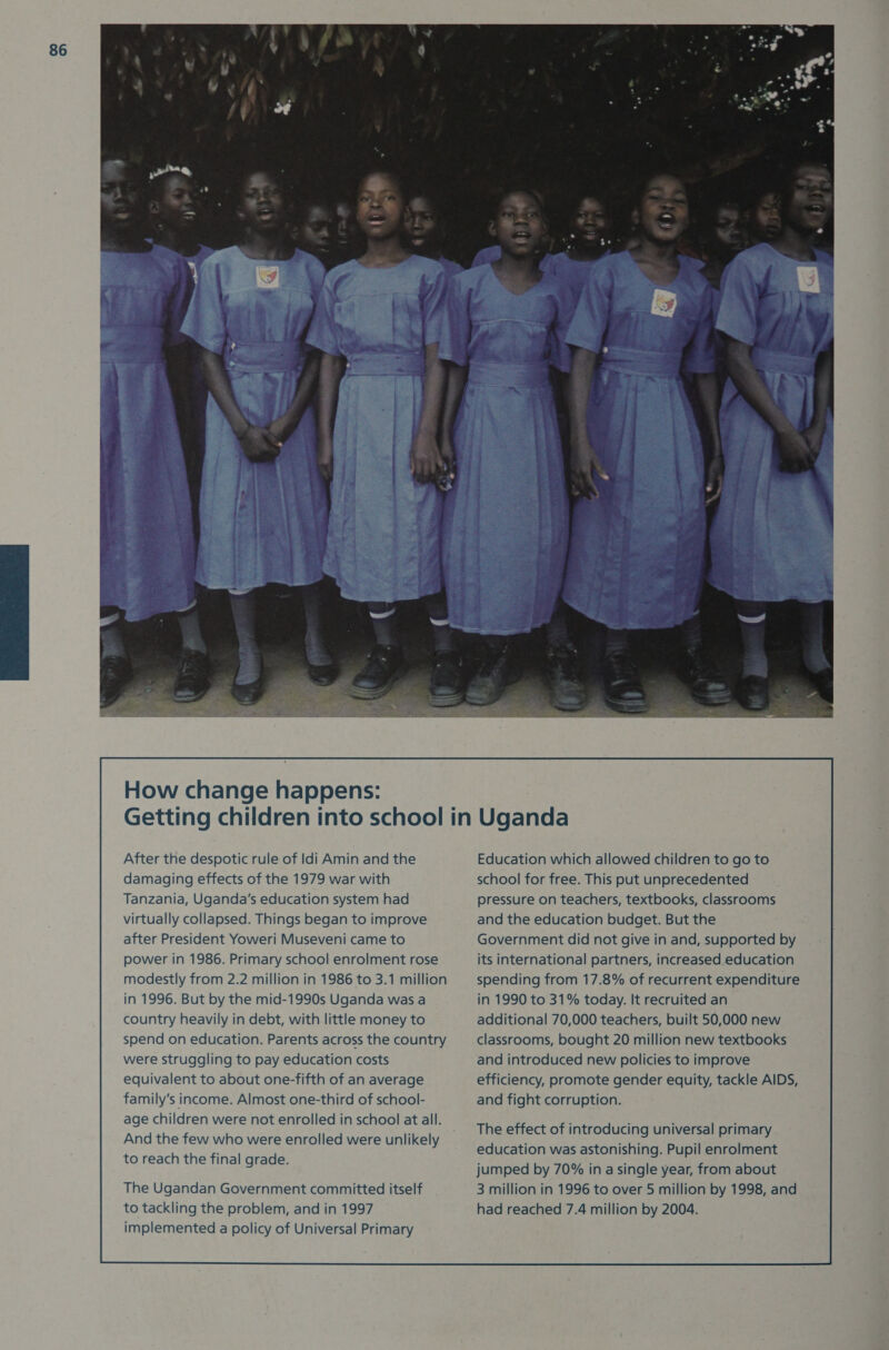 After the despotic rule of Idi Amin and the damaging effects of the 1979 war with Tanzania, Uganda's education system had virtually collapsed. Things began to improve after President Yoweri Museveni came to power in 1986. Primary school enrolment rose modestly from 2.2 million in 1986 to 3.1 million in 1996. But by the mid-1990s Uganda was a country heavily in debt, with little money to spend on education. Parents across the country were struggling to pay education costs equivalent to about one-fifth of an average family’s income. Almost one-third of school- age children were not enrolled in school at all. And the few who were enrolled were unlikely to reach the final grade. The Ugandan Government committed itself to tackling the problem, and in 1997 implemented a policy of Universal Primary Education which allowed children to go to school for free. This put unprecedented pressure on teachers, textbooks, classrooms and the education budget. But the Government did not give in and, supported by its international partners, increased education spending from 17.8% of recurrent expenditure in 1990 to 31% today. It recruited an additional 70,000 teachers, built 50,000 new classrooms, bought 20 million new textbooks and introduced new policies to improve efficiency, promote gender equity, tackle AIDS, and fight corruption. The effect of introducing universal primary education was astonishing. Pupil enrolment jumped by 70% in a single year, from about 3 million in 1996 to over 5 million by 1998, and had reached 7.4 million by 2004. 