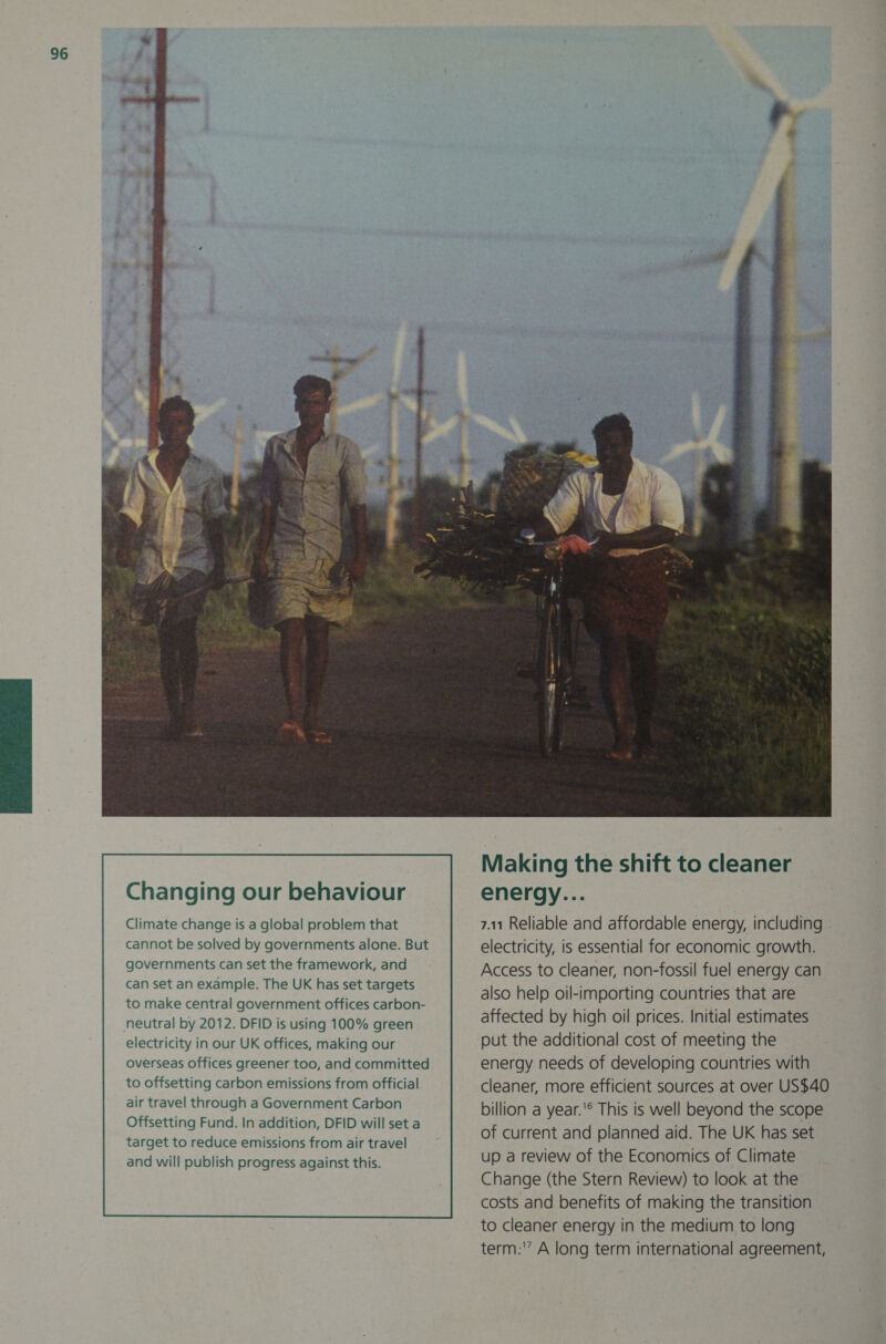 Changing our behaviour Climate change is a global problem that cannot be solved by governments alone. But governments can set the framework, and can set an example. The UK has set targets to make central government offices carbon-   Making the shift to cleaner energy... 7.11 Reliable and affordable energy, including electricity, is essential for economic growth. Access to cleaner, non-fossil fuel energy can also help oil-importing countries that are affected by high oil prices. Initial estimates put the additional cost of meeting the energy needs of developing countries with cleaner, more efficient sources at over US$40 billion a year.'® This is well beyond the scope of current and planned aid. The UK has set up a review of the Economics of Climate Change (the Stern Review) to look at the costs and benefits of making the transition to cleaner energy in the medium to long term:” A long term international agreement,