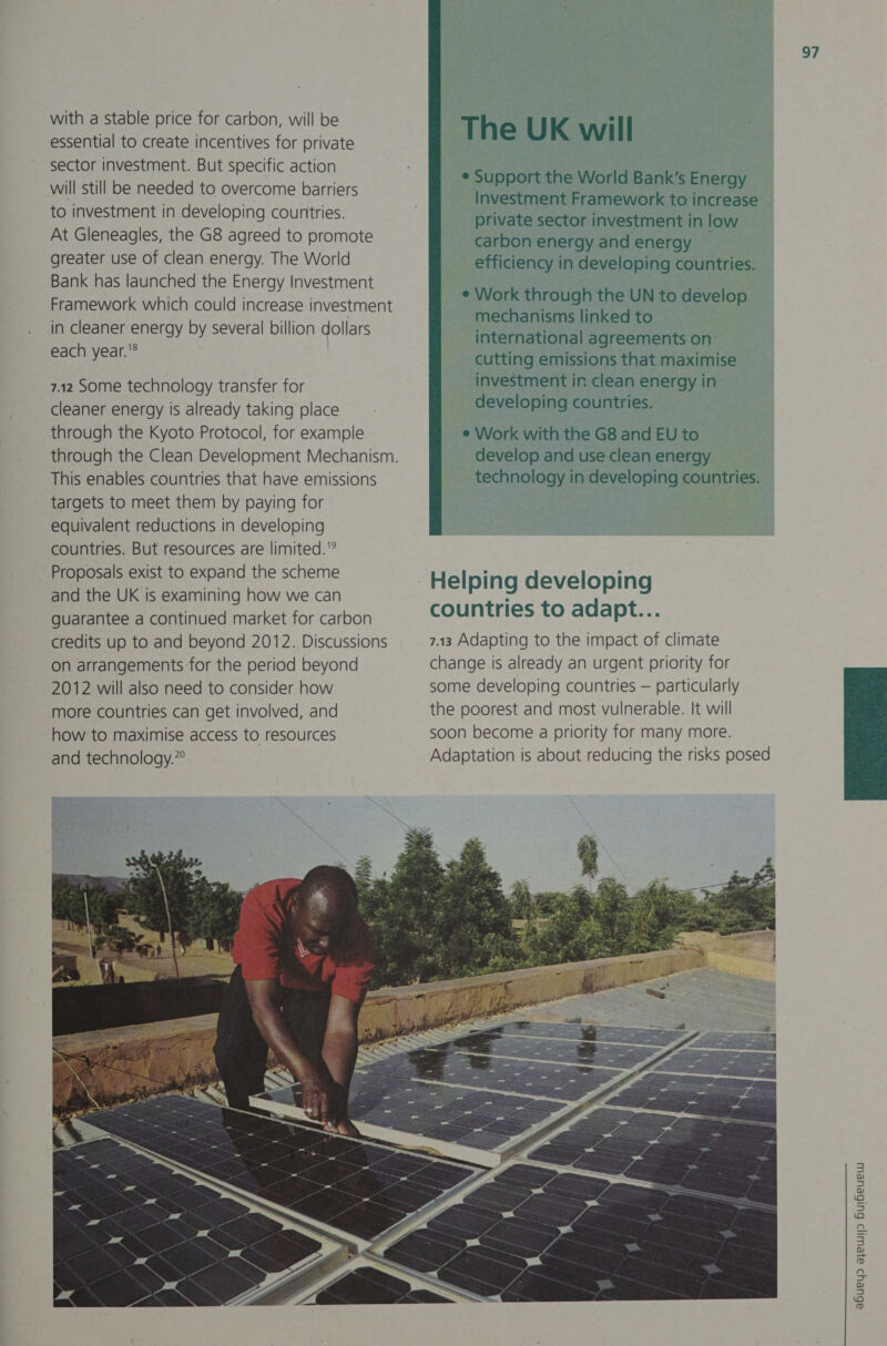 with a stable price for carbon, will be essential to create incentives for private sector investment. But specific action will still be needed to overcome barriers to investment in developing countries. At Gleneagles, the G8 agreed to promote greater use of clean energy. The World Bank has launched the Energy Investment Framework which could increase investment in cleaner energy by several billion dollars each year.® 7.12 Some technology transfer for cleaner energy is already taking place through the Kyoto Protocol, for example This enables countries that have emissions targets to meet them by paying for | equivalent reductions in developing countries. But resources are limited. Proposals exist to expand the scheme and the UK is examining how we can guarantee a continued market for carbon credits up to and beyond 2012. Discussions on arrangements for the period beyond 2012 will also need to consider how more countries can get involved, and how: to maximise access to resources and technology.” 97 The UK will e Support ie World Bank's ey Investment Framework to increase private sector investment in low carbon energy and energy — efficiency i in developing countries. ¢ Work through the UN to develop mechanisms linked to international agreements on cutting emissions that maximise investment in clean energy in developing countries. | © Work with the G8 and EU to develop and use clean energy one in enero ona countries. Helping developing countries to adapt... 7.13 Adapting to the impact of climate change is already an urgent priority for some developing countries — particularly the poorest and most vulnerable. It will soon become a priority for many more. Adaptation is about reducing the risks posed  