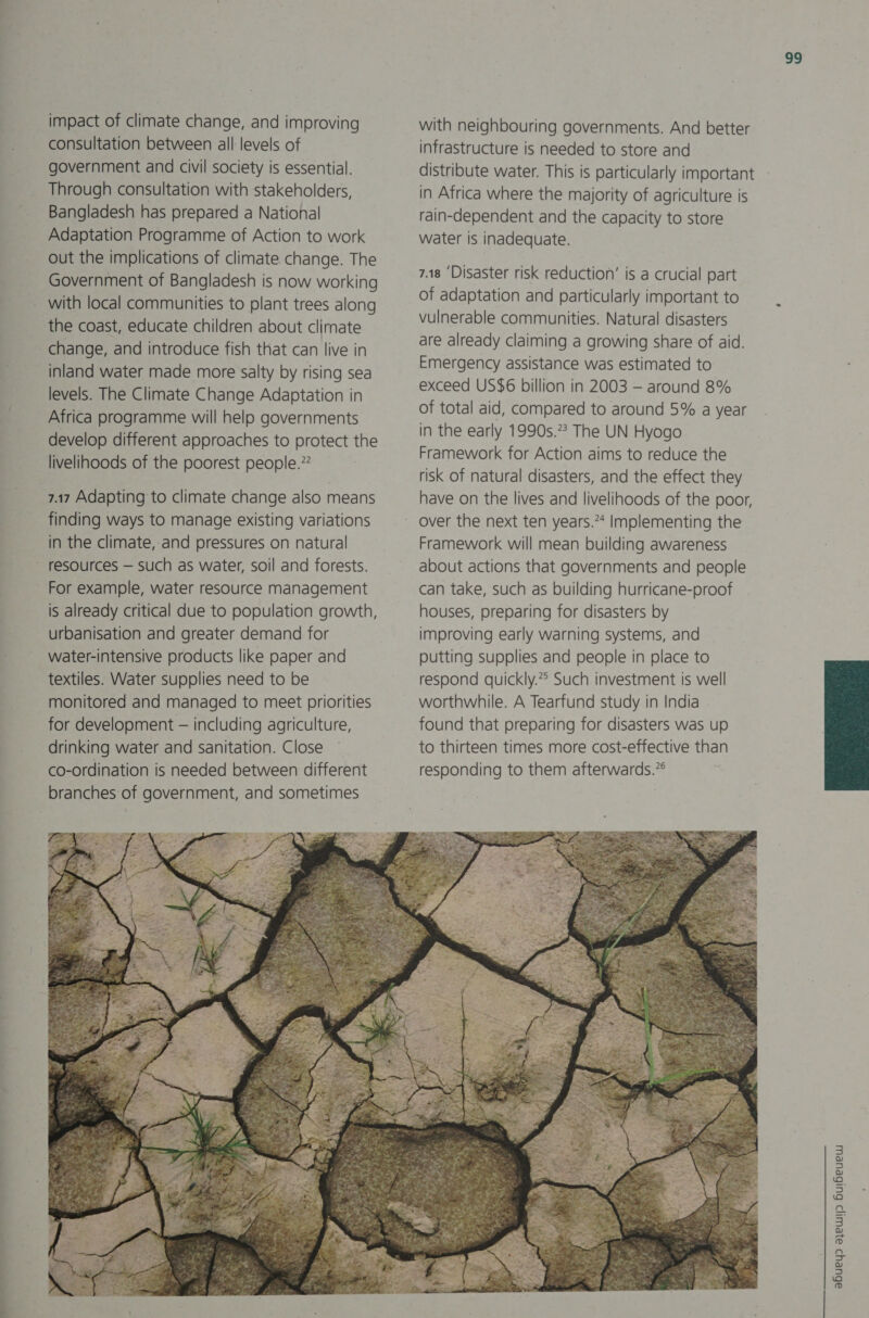 impact of climate change, and improving consultation between all levels of government and civil society is essential. Through consultation with stakeholders, Bangladesh has prepared a National Adaptation Programme of Action to work out the implications of climate change. The Government of Bangladesh is now working with local communities to plant trees along the coast, educate children about climate change, and introduce fish that can live in inland water made more salty by rising sea levels. The Climate Change Adaptation in Africa programme will help governments develop different approaches to protect the livelihoods of the poorest people.” 7.17 Adapting to climate change also means finding ways to manage existing variations in the climate, and pressures on natural resources — such as water, soil and forests. For example, water resource management is already critical due to population growth, urbanisation and greater demand for water-intensive products like paper and textiles. Water supplies need to be monitored and managed to meet priorities for development — including agriculture, drinking water and sanitation. Close co-ordination is needed between different branches of government, and sometimes with neighbouring governments. And better infrastructure is needed to store and distribute water. This is particularly important in Africa where the majority of agriculture is rain-dependent and the capacity to store water is inadequate. 7.18 ‘Disaster risk reduction’ is a crucial part of adaptation and particularly important to vulnerable communities. Natural disasters are already claiming a growing share of aid. Emergency assistance was estimated to exceed US$6 billion in 2003 — around 8% of total aid, compared to around 5% a year in the early 1990s.” The UN Hyogo Framework for Action aims to reduce the risk of natural disasters, and the effect they have on the lives and livelihoods of the poor, over the next ten years.** Implementing the Framework will mean building awareness about actions that governments and people can take, such as building hurricane-proof houses, preparing for disasters by improving early warning systems, and putting supplies and people in place to respond quickly.*° Such investment is well worthwhile. A Tearfund study in India found that preparing for disasters was up to thirteen times more cost-effective than responding to them afterwards.”°  99 