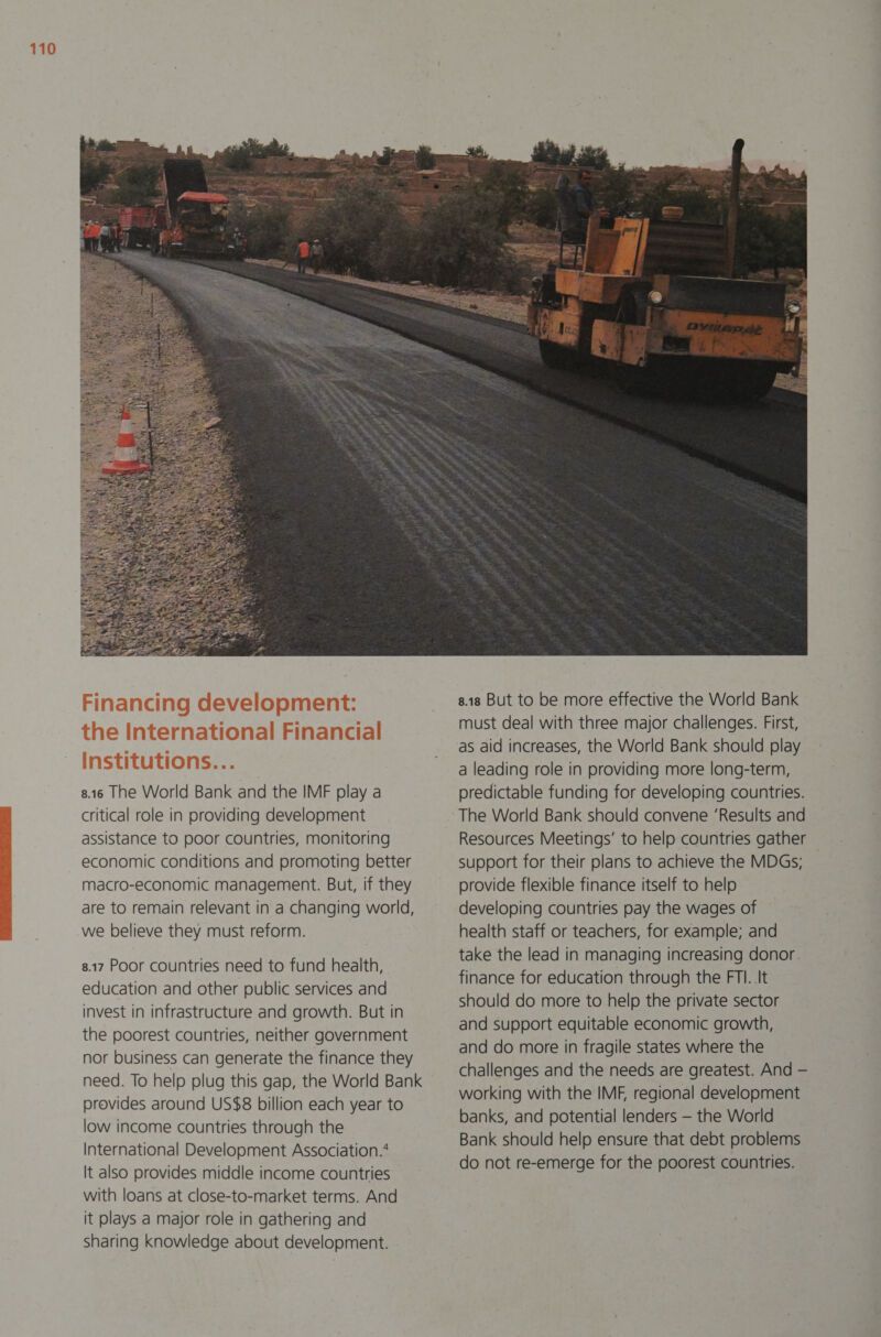 8.16 The World Bank and the IMF play a critical role in providing development assistance to poor countries, monitoring economic conditions and promoting better macro-economic management. But, if they are to remain relevant in a changing world, we believe they must reform. 8.17 Poor countries need to fund health, education and other public services and invest in infrastructure and growth. But in the poorest countries, neither government nor business can generate the finance they need. To help plug this gap, the World Bank provides around US$8 billion each year to low income countries through the International Development Association.’ It also provides middle income countries with loans at close-to-market terms. And it plays a major role in gathering and sharing knowledge about development.  8.18 But to be more effective the World Bank must deal with three major challenges. First, as aid increases, the World Bank should play a leading role in providing more long-term, predictable funding for developing countries. The World Bank should convene ‘Results and Resources Meetings’ to help countries gather support for their plans to achieve the MDGs; provide flexible finance itself to help developing countries pay the wages of health staff or teachers, for example; and take the lead in managing increasing donor. finance for education through the FTI. .It should do more to help the private sector and support equitable economic growth, and do more in fragile states where the challenges and the needs are greatest. And — working with the IMF, regional development banks, and potential lenders — the World Bank should help ensure that debt problems do not re-emerge for the poorest countries.
