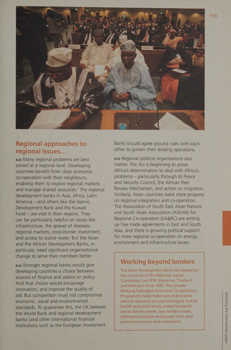 . Y ‘ 8.23 Many regional problems are best solved at a regional level. Developing countries benefit from close economic co-operation with their neighbours, enabling them to exploit regional markets and manage shared resources.’ The regional development banks in Asia, Africa, Latin America — and others like the Islamic Development Bank and the Kuwait Fund — are vital in their regions. They can be particularly helpful on issues like infrastructure, the spread of diseases, regional markets, cross-border investment, and access to scarce water. But the Asian and the African Development Banks, in particular, need significant organisational change to serve their members better. 8.24 Stronger regional banks would give developing countries a choice between sources of finance and advice on policy. And that choice would encourage innovation, and improve the quality of aid. But competition must not compromise economic, social and environmental  Bank) should agree ground rules with each other to govern their lending operations. 8.25 Regional political organisations also matter. The AU Is beginning to prove Africa’s determination to deal with Africa's. problems — particularly through its Peace and Security Council, the African Peer Review Mechanism, and action on migration. Similarly, Asian countries want more progress on regional integration and co-operation. The Association of South East Asian Nations and South Asian Association (ASEAN) for Regional Co-operation (SAARC) are setting up free trade agreements in East and South Asia, and there is growing political support for more regional co-operation on energy, environment and infrastructure issues.
