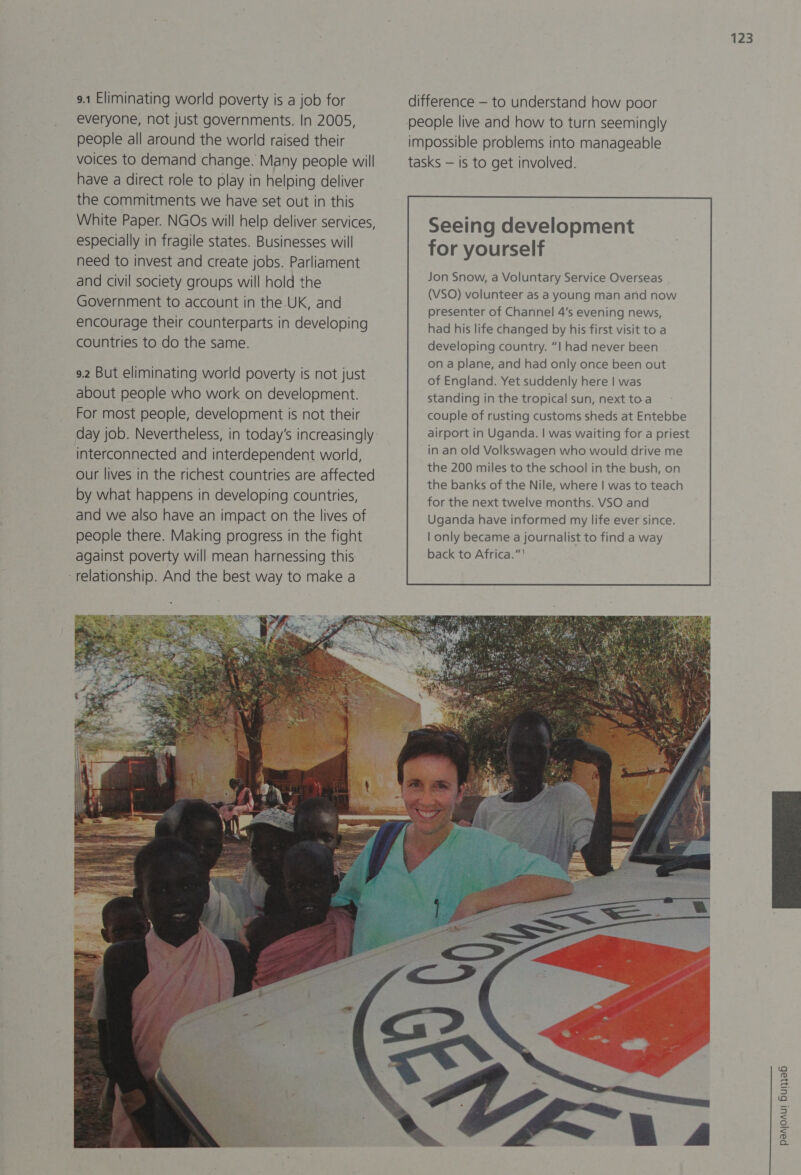 9.1 Eliminating world poverty is a job for everyone, not just governments. In 2005, people all around the world raised their voices to demand change. Many people will have a direct role to play in helping deliver the commitments we have set out in this White Paper. NGOs will help deliver services, especially in fragile states. Businesses will need to invest and create jobs. Parliament and civil society groups will hold the Government to account in the-UK, and encourage their counterparts in developing countries to do the same. 9.2 But eliminating world poverty is not just about people who work on development. For most people, development is not their day job. Nevertheless, in today’s increasingly interconnected and interdependent world, Our lives in the richest countries are affected by what happens in developing countries, and we also have an impact on the lives of people there. Making progress in the fight against poverty will mean harnessing this ‘relationship. And the best way to make a  123 difference — to understand how poor people live and how to turn seemingly impossible problems into manageable tasks — is to get involved. Seeing development for yourself standing in the tropical sun, next toa couple of rusting customs sheds at Entebbe airport in Uganda. | was waiting for a priest in an old Volkswagen who would drive me the 200 miles to the school in the bush, on the banks of the Nile, where | was to teach for the next twelve months. VSO and Uganda have informed my life ever since. | only became a journalist to find a way back to Africa.”'  