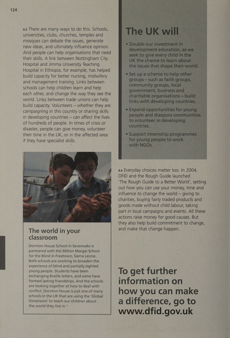 9.3 There are many ways to do this. Schools, universities, clubs, churches, temples and mosques can debate the issues, generate new ideas, and ultimately influence opinion. And people can help organisations that need their skills. A link between Nottingham City. Hospital and Jimma University Teaching Hospital in Ethiopia, for example, has helped build capacity for better nursing, midwifery and management training. Links between schools can help children learn and help each other, and change the way they see the world. Links between trade unions can help build capacity. Volunteers — whether they are campaigning in this country or sharing skills in developing countries — can affect the lives of hundreds of people. In times of crisis or disaster, people can give money, volunteer their time in the UK, or in the affected area if they have specialist skills. classroom Dornton House School in Sevenoaks is partnered with the Milton Margai School for the Blind in Freetown, Sierra Leone. Both schools are working to broaden the experience of blind and partially sighted young people. Students have been exchanging Braille letters, and some have formed lasting friendships. And the schools are looking together at how to deal with _ conflict. Dornton House is just one of many schools in the UK that are using the ’Global Dimension’ to teach our children about the world they live in.2   9.4 Everyday choices matter too. In 2004, DFID and the Rough Guide launched ‘The Rough Guide to a Better World’, setting out how you can use your money, time and influence to change the world — giving to charities, buying fairly traded products and goods made without child labour, taking part in local campaigns and events. All these actions raise money for good causes. But they also help build commitment to change, and make that change happen. — To get further information on how you can make a difference, go to www.dfid.gov.uk