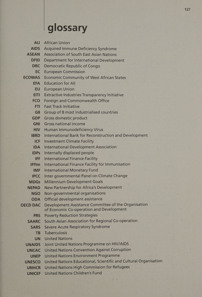 AU AIDS ASEAN DFID DRC EC ECOWAS EFA EU EITI FCO FTI G8 GDP GNI HIV IBRD ICF IDA IDPs IFF IFFim IMF IPCC MDGs NEPAD NGO ODA OECD DAC PRS SAARC SARS TB UN UNAIDS UNCAC UNEP UNESCO UNHCR UNICEF 127 glossary African Union Acquired Immune Deficiency Syndrome Association of South East Asian Nations Department for International Development Democratic Republic of Congo European Commission Economic Community of West African States Education for All European Union Extractive Industries Transparency Initiative Foreign and Commonwealth Office Fast Track Initiative Group of 8 most industrialised countries Gross domestic product Gross national income Human Immunodeficiency Virus International Bank for Reconstruction and Development Investment Climate Facility International Development Association Internally displaced people International Finance Facility International Finance Facility for Immunisation International Monetary Fund Inter governmental Panel on Climate Change Millennium Development Goals New Partnership for Africa’s Development Non-governmental organisations Official development assistance Development Assistance Committee of the Organisation of Economic Co-operation and Development Poverty Reduction Strategies South Asian Association for Regional Co-operation Severe Acute Respiratory Syndrome Tuberculosis United Nations Joint United Nations Programme on HIV/AIDS United Nations Convention Against Corruption United Nations Environment Programme United Nations Educational, Scientific and Cultural Organisation United Nations High Commission for Refugees United Nations Children’s Fund