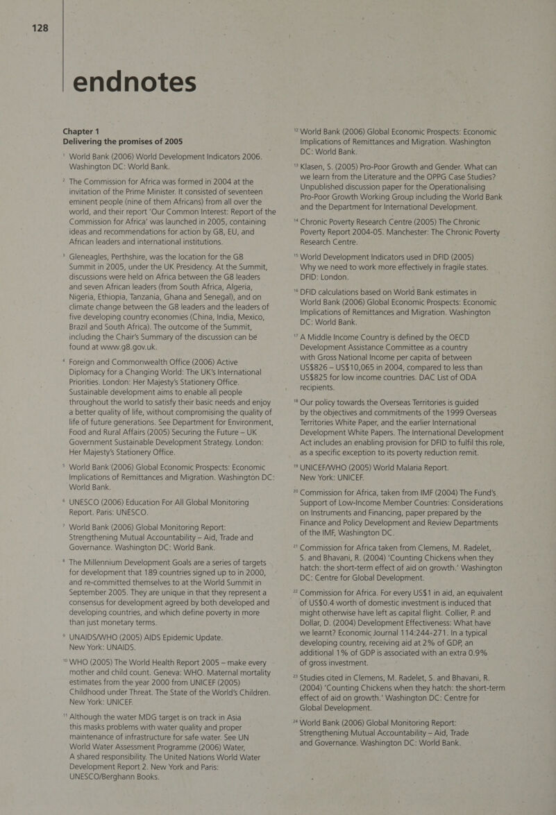 endnotes Chapter 1 Delivering the promises of 2005 ' World Bank (2006) World Development Indicators 2006. Washington DC: World Bank. 2 The Commission for Africa was formed in 2004 at the invitation of the Prime Minister. It consisted of seventeen eminent people (nine of them Africans) from all over the world, and their report ‘Our Common Interest: Report of the Commission for Africa’ was launched in 2005, containing ideas and recommendations for action by G8,-EU, and African leaders and international institutions. &gt; Gleneagles, Perthshire, was the location for the G8 Summit in 2005, under the UK Presidency. At the Summit, discussions were held on Africa between the G8 leaders and seven African leaders (from South Africa, Algeria, Nigeria, Ethiopia, Tanzania, Ghana and Senegal), and on climate change between the G8 leaders and the leaders of five developing country economies (China, India, Mexico, Brazil and South Africa). The outcome of the Summit, including the Chair's Summary of the discussion can be found at www.g8.gov.uk. * Foreign and Commonwealth Office (2006) Active Diplomacy for a Changing World: The UK's International Priorities. London: Her Majesty's Stationery Office. Sustainable development aims to enable all people throughout the world to satisfy their basic needs and enjoy a better quality of life, without compromising the quality of life of future generations. See Department for Environment, Food and Rural Affairs (2005) Securing the Future — UK Government Sustainable Development Strategy. London: Her Majesty’s Stationery Office. ° World Bank (2006) Global Economic Prospects: Economic Implications of Remittances and Migration. Washington DC: World Bank. ® UNESCO (2006) Education For All Global Monitoring Report. Paris: UNESCO. ” World Bank (2006) Global Monitoring Report: Strengthening Mutual Accountability — Aid, Trade and Governance. Washington DC: World Bank. ® The Millennium Development Goals are a series of targets for development that.189 countries signed up to in 2000, and re-committed themselves to at the World Summit in September 2005. They are unique in that they represent a consensus for development agreed by both developed and developing countries, and which define poverty in more than just monetary terms. * UNAIDS/WHO (2005) AIDS Epidemic Update. New York: UNAIDS. '° WHO (2005) The World Health Report 2005 — make every mother and child count. Geneva: WHO. Maternal mortality estimates from the year 2000 from UNICEF (2005) Childhood under Threat. The State of the World's Children. New York: UNICEF. ' Although the water MDG target is on track in Asia this masks problems with water quality and proper maintenance of infrastructure for safe water. See UN World Water Assessment Programme (2006) Water, A shared responsibility. The United Nations World Water Development Report 2. New York and Paris: UNESCO/Berghann Books.  World Bank (2006) Global Economic Prospects: Economic Implications of Remittances and Migration. Washington DC: World Bank. '3 Klasen, S. (2005) Pro-Poor Growth and Gender. What can we learn from the Literature and the OPPG Case Studies? Unpublished discussion paper for the Operationalising Pro-Poor Growth Working Group including the World Bank and the Department for International Development. ‘* Chronic Poverty Research Centre (2005) The Chronic Poverty Report 2004-05. Manchester: The Chronic Poverty Research Centre. 'S World Development Indicators used in DFID (2005) Why we need to work more effectively in fragile states. DFID: London. '® DFID calculations based on World Bank estimates in World Bank (2006) Global Economic Prospects: Economic Implications of Remittances and Migration. Washington DC: World Bank. 7 A Middle Income Country is defined by the OECD Development Assistance Committee as a country with Gross National Income per capita of between US$826 — US$10,065 in 2004, compared to less than US$825 for low income countries. DAC List of ODA recipients. ’® Our policy towards the Overseas Territories is guided by the objectives and commitments of the 1999 Overseas Territories White Paper, and the earlier International Development White Papers. The International Development Act includes an enabling provision for DFID to fulfil this role, as a specific exception to its poverty reduction remit. '? UNICEF/WHO (2005) World Malaria Report. New York: UNICEF. 22 Commission for Africa, taken from IMF (2004) The Fund's Support of Low-Income Member Countries: Considerations on Instruments and Financing, paper prepared by the Finance and Policy Development and Review Departments of the IMF, Washington DC. : 21 Commission for Africa taken from Clemens, M. Radelet, S. and Bhavani, R. (2004) ‘Counting Chickens when they hatch: the short-term effect of aid on growth.’ Washington DC: Centre for Global Development. of US$0.4 worth of domestic investment is induced that might otherwise have left as capital flight. Collier, PR. and Dollar, D. (2004) Development Effectiveness: What, have we learnt? Economic Journal 114:244-271. In a typical developing country, receiving aid at 2% of GDP, an additional 1% of GDP is associated with an extra 0.9% of gross investment. *3 Studies cited in Clemens, M. Radelet, S. and Bhavani, R. (2004) ‘Counting Chickens when they hatch: the short-term effect of aid on growth.’ Washington DC: Centre for Global Development. 24 World Bank (2006) Global Monitoring Report: Strengthening Mutual Accountability — Aid, Trade and Governance. Washington DC: World Bank.