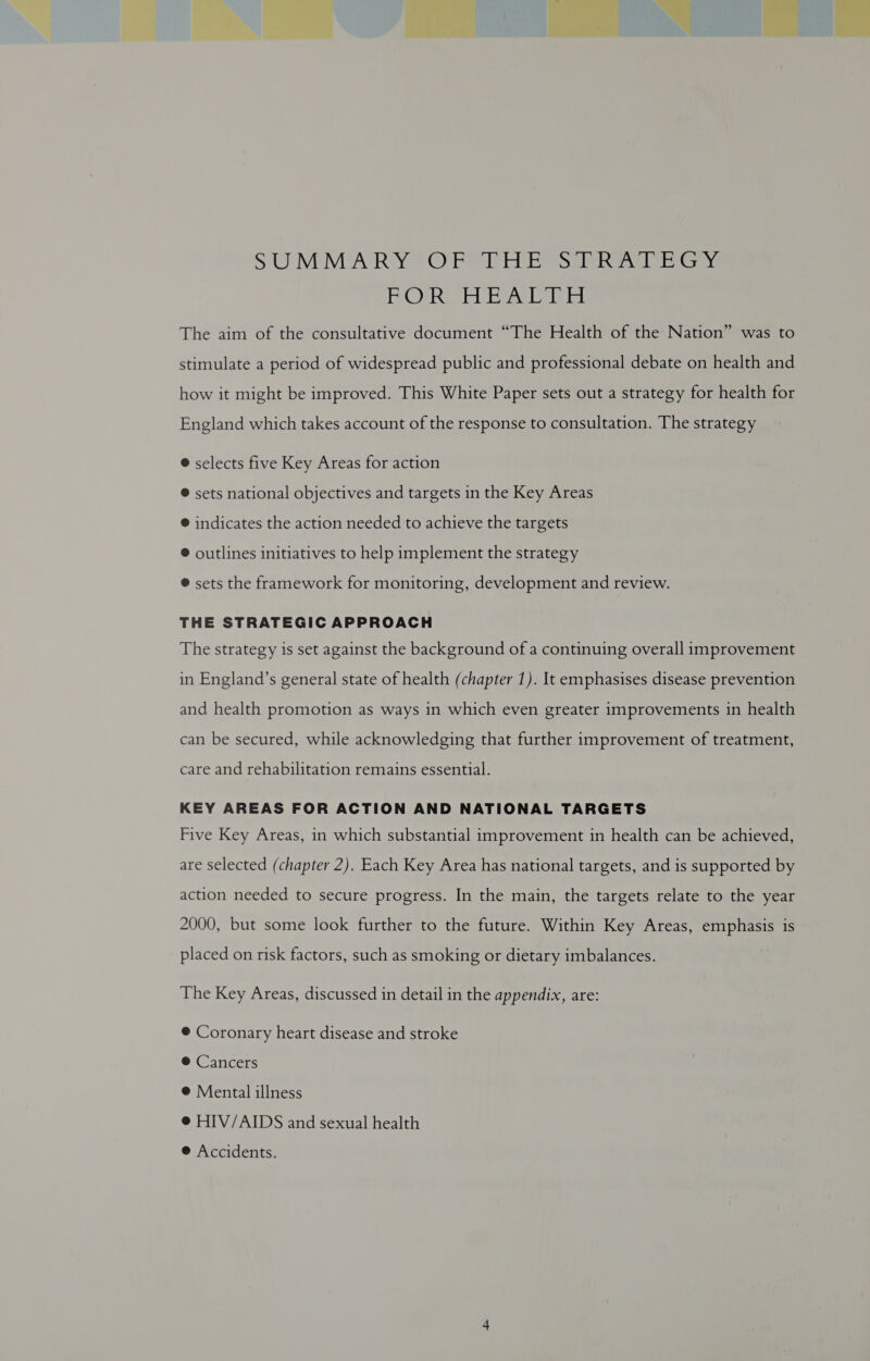 - a 2 = is   S'UEMIMEA RAY FO) Pei Le Sas ee ears PORS Ey Erascetit The aim of the consultative document “The Health of the Nation” was to stimulate a period of widespread public and professional debate on health and how it might be improved. This White Paper sets out a strategy for health for England which takes account of the response to consultation. The strategy @ selects five Key Areas for action ® sets national objectives and targets in the Key Areas @ indicates the action needed to achieve the targets @ outlines initiatives to help implement the strategy ® sets the framework for monitoring, development and review. THE STRATEGIC APPROACH The strategy is set against the background of a continuing overall improvement in England’s general state of health (chapter 1). It emphasises disease prevention and health promotion as ways in which even greater improvements in health can be secured, while acknowledging that further improvement of treatment, care and rehabilitation remains essential. KEY AREAS FOR ACTION AND NATIONAL TARGETS Five Key Areas, in which substantial improvement in health can be achieved, are selected (chapter 2). Each Key Area has national targets, and is supported by action needed to secure progress. In the main, the targets relate to the year 2000, but some look further to the future. Within Key Areas, emphasis is placed on risk factors, such as smoking or dietary imbalances. The Key Areas, discussed in detail in the appendix, are: ® Coronary heart disease and stroke ® Cancers ®@ Mental illness @ HIV/AIDS and sexual health ® Accidents.