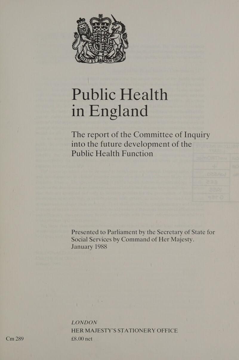 Public Health in England The report of the Committee of Inquiry into the future development of the Public Health Function Presented to Parliament by the Secretary of State for Social Services by Command of Her Majesty. January 1988 LONDON HER MAJESTY’S STATIONERY OFFICE Cm 289 £8.00 net