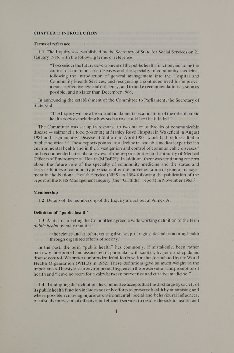 CHAPTER 1: INTRODUCTION Terms of reference 1.1 The Inquiry was established by the Secretary of State for Social Services on 21 January 1986, with the following terms of reference: To consider the future development of the public health function, including the control of communicable diseases and the specialty of community medicine, following the introduction of general management into the Hospital and Community Health Services, and recognising a continued need for improve- ments in effectiveness and efficiency; and to make recommendations as soon as possible, and no later than December 1986.” In announcing the establishment of the Committee to Parliament, the Secretary of State’said: The Inquiry will be a broad and fundamental examination of the role of public health doctors including how such a role could best be fulfilled.” The Committee was set up in response to two major outbreaks of communicable disease — salmonella food poisoning at Stanley Royd Hospital in Wakefield in August 1984 and Legionnaires’ Disease at Stafford in April 1985, which had both resulted in public inquiries. ':: These reports pointed to a decline in available medical expertise “‘in environmental health and in the investigation and control of communicable diseases” and recommended inter alia a review of the responsibilities and authority of Medical Officers of Environmental Health (MOsEH). In addition, there was continuing concern about the future role of the specialty of community medicine and the status and responsibilities of community physicians after the implementation of general manage- ment in the National Health Service (NHS) in 1984 following the publication of the report of the NHS Management Inquiry (the “Griffiths” report) in November 1983.*: Membership 1.2 Details of the membership of the Inquiry are set out at Annex A. Definition of *‘public health”’ 1.3 At its first meeting the Committee agreed a wide working definition of the term public health, namely that it is: “the science and art of preventing disease, prolonging life and promoting health through organised efforts of society.” In the past, the term “public health” has commonly, if mistakenly, been rather narrowly interpreted and associated in particular with sanitary hygiene and epidemic disease control. We prefer our broader definition based on that formulated by the World Health Organisation (WHO) in 1952. These definitions give as much weight to the importance of lifestyle as to environmental hygiene in the preservation and promotion of health and “leave no room for rivalry between preventive and curative medicine.” 1.4 Inadopting this definition the Committee accepts that the discharge by society of its public health function includes not only efforts to preserve health by minimising and where possible removing injurious’ environmental, social and behavioural influences, but also the provision of effective and efficient services to restore the sick to health, and