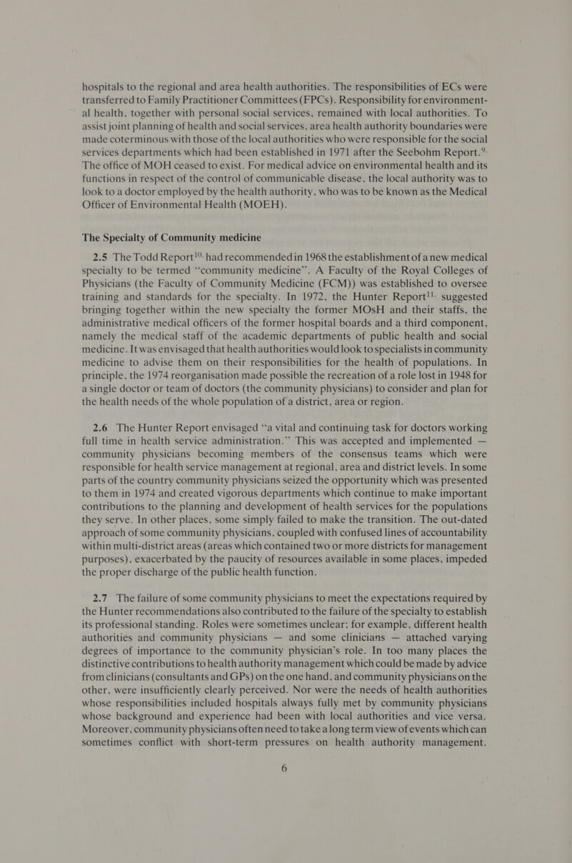 hospitals to the regional and area health authorities. The responsibilities of ECs were transferred to Family Practitioner Committees (FPCs). Responsibility for environment- al health, together with personal social services, remained with local authorities. To assist joint planning of health and social services, area health authority boundaries were made coterminous with those of the local authorities who were responsible for the social services departments which had been established in 1971 after the Seebohm Report.’: The office of MOH ceased to exist. For medical advice on environmental health and its functions in respect of the control of communicable disease, the local authority was to look to a doctor employed by the health authority, who was to be known as the Medical Officer of Environmental Health (MOEH). The Specialty of Community medicine 2.5 The Todd Report!” had recommended in 1968 the establishment of anew medical specialty to be termed “‘community medicine’. A Faculty of the Royal Colleges of Physicians (the Faculty of Community Medicine (FCM)) was established to oversee training and standards for the specialty. In 1972, the Hunter Report!! suggested bringing together within the new specialty the former MOsH and their staffs, the administrative medical officers of the former hospital boards and a third component, namely the medical staff of the academic departments of public health and social medicine. It was envisaged that health authorities would look to specialists in community medicine to advise them on their responsibilities for the health of populations. In principle, the 1974 reorganisation made possible the recreation of a role lost in 1948 for a single doctor or team of doctors (the community physicians) to consider and plan for the health needs of the whole population of a district, area or region. 2.6 The Hunter Report envisaged ‘a vital and continuing task for doctors working full time in health service administration.”’ This was accepted and implemented — community physicians becoming members of the consensus teams which were responsible for health service management at regional, area and district levels. In some parts of the country community physicians seized the opportunity which was presented to them in 1974 and created vigorous departments which continue to make important contributions to the planning and development of health services for the populations they serve. In other places, some simply failed to make the transition. The out-dated approach of some community physicians, coupled with confused lines of accountability within multi-district areas (areas which contained two or more districts for management purposes), exacerbated by the paucity of resources available in some places, impeded the proper discharge of the public health function. 2.7 The failure of some community physicians to meet the expectations required by the Hunter recommendations also contributed to the failure of the specialty to establish its professional standing. Roles were sometimes unclear; for example, different health authorities and community physicians — and some clinicians — attached varying degrees of importance to the community physician’s role. In too many places the distinctive contributions to health authority management which could be made by advice from clinicians (consultants and GPs) on the one hand, and community physicians on the other, were insufficiently clearly perceived. Nor were the needs of health authorities whose responsibilities included hospitals always fully met by community physicians whose background and experience had been with local authorities and vice versa. Moreover, community physicians often need to take along term view of events which can sometimes conflict with short-term pressures on health authority management.