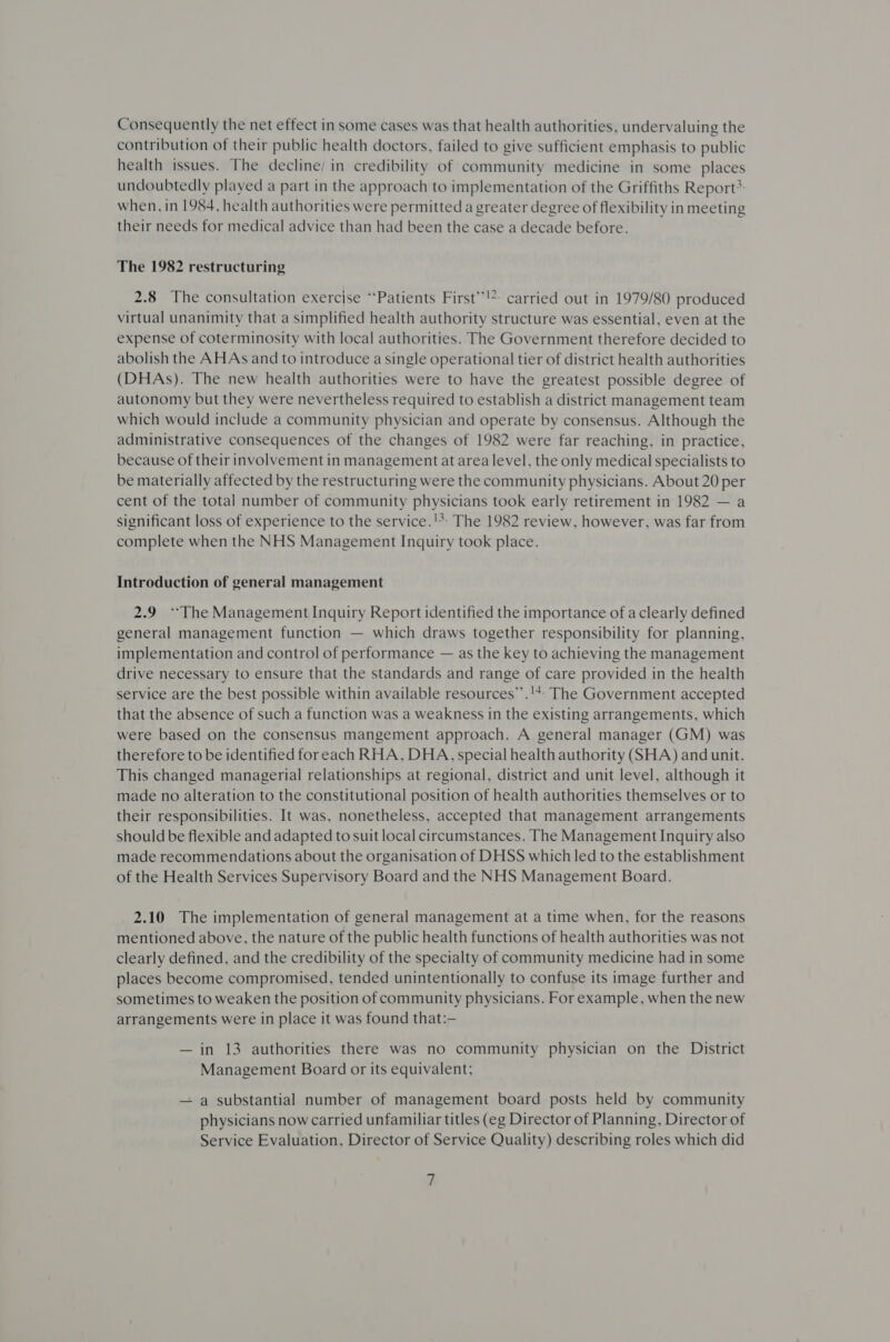 Consequently the net effect in some cases was that health authorities, undervaluing the contribution of their public health doctors, failed to give sufficient emphasis to public health issues. The decline; in credibility of community medicine in some places undoubtedly played a part in the approach to implementation of the Griffiths Report* when, in 1984, health authorities were permitted a greater degree of flexibility in meeting their needs for medical advice than had been the case a decade before. The 1982 restructuring 2.8 The consultation exercise ‘Patients First’’!?: carried out in 1979/80 produced virtual unanimity that a simplified health authority structure was essential, even at the expense of coterminosity with local authorities. The Government therefore decided to abolish the AHAs and to introduce a single operational tier of district health authorities (DHAs). The new health authorities were to have the greatest possible degree of autonomy but they were nevertheless required to establish a district management team which would include a community physician and operate by consensus. Although the administrative consequences of the changes of 1982 were far reaching, in practice, because of their involvement in managementat area level, the only medical specialists to be materially affected by the restructuring were the community physicians. About 20 per cent of the total number of community physicians took early retirement in 1982 — a significant loss of experience to the service.'*- The 1982 review, however, was far from complete when the NHS Management Inquiry took place. Introduction of general management 2.9 “The Management Inquiry Report identified the importance of a clearly defined general management function — which draws together responsibility for planning, implementation and control of performance — as the key to achieving the management drive necessary to ensure that the standards and range of care provided in the health service are the best possible within available resources’’.'+- The Government accepted that the absence of such a function was a weakness in the existing arrangements, which were based on the consensus mangement approach. A general manager (GM) was therefore to be identified foreach RHA, DHA, special health authority (SHA) and unit. This changed managerial relationships at regional, district and unit level, although it made no alteration to the constitutional position of health authorities themselves or to their responsibilities. It was, nonetheless, accepted that management arrangements should be flexible and adapted to suit local circumstances. The Management Inquiry also made recommendations about the organisation of DHSS which led to the establishment of the Health Services Supervisory Board and the NHS Management Board. 2.10 The implementation of general management at a time when, for the reasons mentioned above, the nature of the public health functions of health authorities was not clearly defined, and the credibility of the specialty of community medicine had in some places become compromised, tended unintentionally to confuse its image further and sometimes to weaken the position of community physicians. For example, when the new arrangements were in place it was found that:— — in 13 authorities there was no community physician on the District Management Board or its equivalent; — a substantial number of management board posts held by community physicians now carried unfamiliar titles (eg Director of Planning, Director of Service Evaluation, Director of Service Quality) describing roles which did