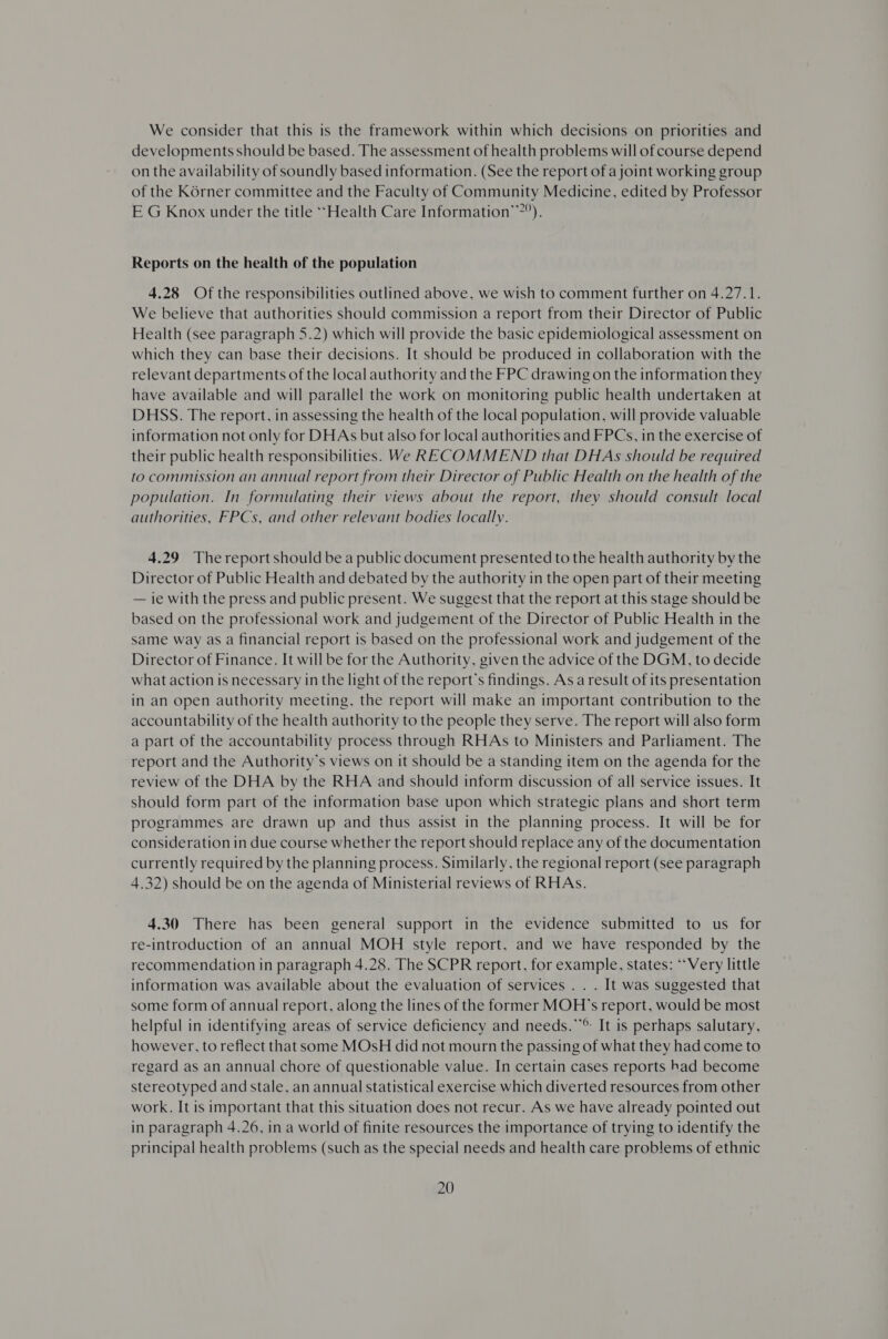 We consider that this is the framework within which decisions on priorities and developments should be based. The assessment of health problems will of course depend on the availability of soundly based information. (See the report of a joint working group of the K6rner committee and the Faculty of Community Medicine, edited by Professor E G Knox under the title ‘Health Care Information’2”). Reports on the health of the population 4.28 Of the responsibilities outlined above, we wish to comment further on 4.27.1. We believe that authorities should commission a report from their Director of Public Health (see paragraph 5.2) which will provide the basic epidemiological assessment on which they can base their decisions. It should be produced in collaboration with the relevant departments of the local authority and the FPC drawing on the information they have available and will parallel the work on monitoring public health undertaken at DHSS. The report, in assessing the health of the local population, will provide valuable information not only for DHAs but also for local authorities and FPCs, in the exercise of their public health responsibilities. We RECOMMEND that DHAs should be required to commission an annual report from their Director of Public Health on the health of the population. In formulating their views about the report, they should consult local authorities, FPCs, and other relevant bodies locally. 4.29 Thereport should be a public document presented to the health authority by the Director of Public Health and debated by the authority in the open part of their meeting — ie with the press and public present. We suggest that the report at this stage should be based on the professional work and judgement of the Director of Public Health in the same way as a financial report is based on the professional work and judgement of the Director of Finance. It will be for the Authority, given the advice of the DGM, to decide what action is necessary in the light of the report’s findings. As a result of its presentation in an open authority meeting, the report will make an important contribution to the accountability of the health authority to the people they serve. The report will also form a part of the accountability process through RHAs to Ministers and Parliament. The report and the Authority's views on it should be a standing item on the agenda for the review of the DHA by the RHA and should inform discussion of all service issues. It should form part of the information base upon which strategic plans and short term programmes are drawn up and thus assist in the planning process. It will be for consideration in due course whether the report should replace any of the documentation currently required by the planning process. Similarly, the regional report (see paragraph 4.32) should be on the agenda of Ministerial reviews of RHAs. 4.30 There has been general support in the evidence submitted to us for re-introduction of an annual MOH style report, and we have responded by the recommendation in paragraph 4.28. The SCPR report, for example, states: “Very little information was available about the evaluation of services . . . It was suggested that some form of annual report, along the lines of the former MOH’s report, would be most helpful in identifying areas of service deficiency and needs.**®: It is perhaps salutary, however, to reflect that some MOsH did not mourn the passing of what they had come to regard as an annual chore of questionable value. In certain cases reports had become stereotyped and stale, an annual statistical exercise which diverted resources from other work. It is important that this situation does not recur. As we have already pointed out in paragraph 4.26, in a world of finite resources the importance of trying to identify the principal health problems (such as the special needs and health care problems of ethnic