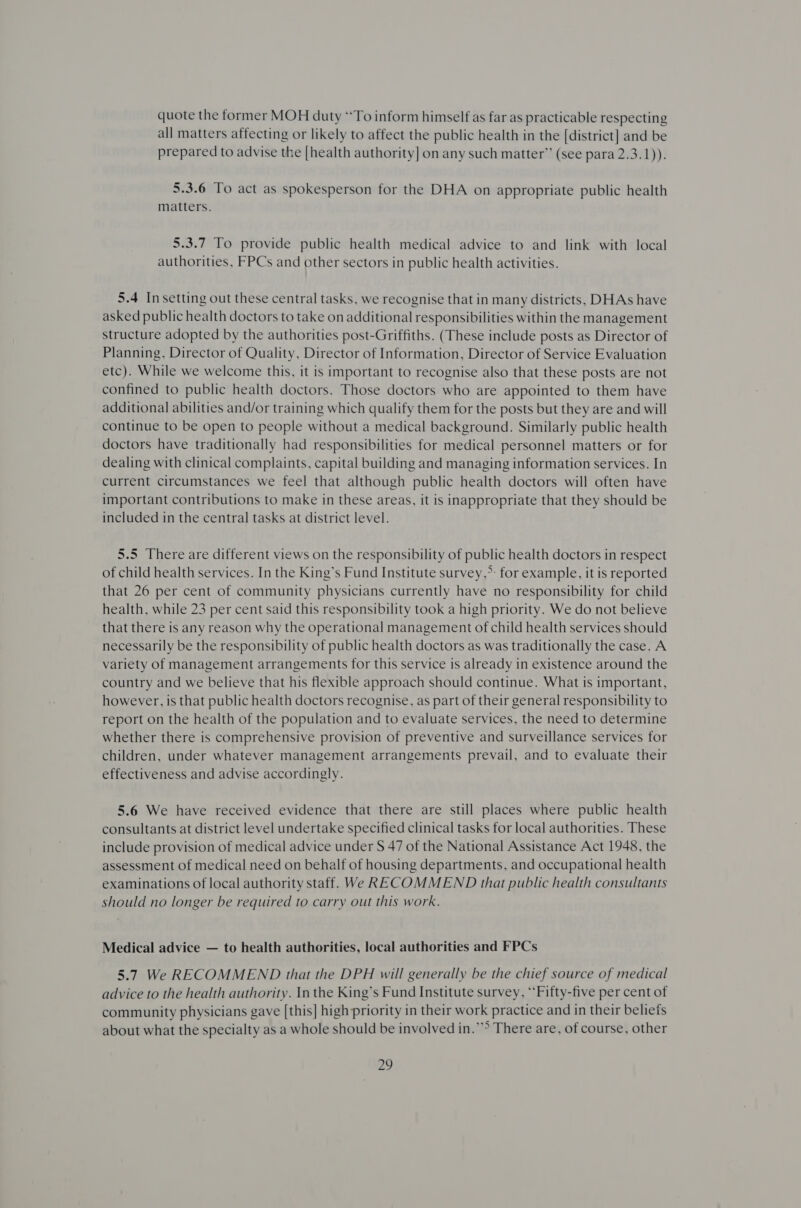 quote the former MOH duty **To inform himself as far as practicable respecting all matters affecting or likely to affect the public health in the [district] and be prepared to advise the [health authority] on any such matter’ (see para 2.3.1)). 5.3.6 To act as spokesperson for the DHA on appropriate public health matters. 5.3.7 To provide public health medical advice to and link with local authorities, FPCs and other sectors in public health activities. 5.4 In setting out these central tasks, we recognise that in many districts, DHAs have asked public health doctors to take on additional responsibilities within the management structure adopted by the authorities post-Griffiths. (These include posts as Director of Planning, Director of Quality, Director of Information, Director of Service Evaluation etc). While we welcome this, it is important to recognise also that these posts are not confined to public health doctors. Those doctors who are appointed to them have additional abilities and/or training which qualify them for the posts but they are and will continue to be open to people without a medical background. Similarly public health doctors have traditionally had responsibilities for medical personnel matters or for dealing with clinical complaints, capital building and managing information services. In current circumstances we feel that although public health doctors will often have important contributions to make in these areas, it is inappropriate that they should be included in the central tasks at district level. 5.5 There are different views on the responsibility of public health doctors in respect of child health services. In the King’s Fund Institute survey,*: for example, it is reported that 26 per cent of community physicians currently have no responsibility for child health, while 23 per cent said this responsibility took a high priority. We do not believe that there is any reason why the operational management of child health services should necessarily be the responsibility of public health doctors as was traditionally the case. A variety of management arrangements for this service is already in existence around the country and we believe that his flexible approach should continue. What is important, however, is that public health doctors recognise, as part of their general responsibility to report on the health of the population and to evaluate services, the need to determine whether there is comprehensive provision of preventive and surveillance services for children, under whatever management arrangements prevail, and to evaluate their effectiveness and advise accordingly. 5.6 We have received evidence that there are still places where public health consultants at district level undertake specified clinical tasks for local authorities. These include provision of medical advice under S 47 of the National Assistance Act 1948, the assessment of medical need on behalf of housing departments, and occupational health examinations of local authority staff. We RECOMMEND that public health consultants should no longer be required to carry out this work. Medical advice — to health authorities, local authorities and FPCs 5.7 We RECOMMEND that the DPH will generally be the chief source of medical advice to the health authority. In the King’s Fund Institute survey, “‘Fifty-five per cent of community physicians gave [this] high priority in their work practice and in their beliefs about what the specialty as a whole should be involved in.’ There are, of course, other
