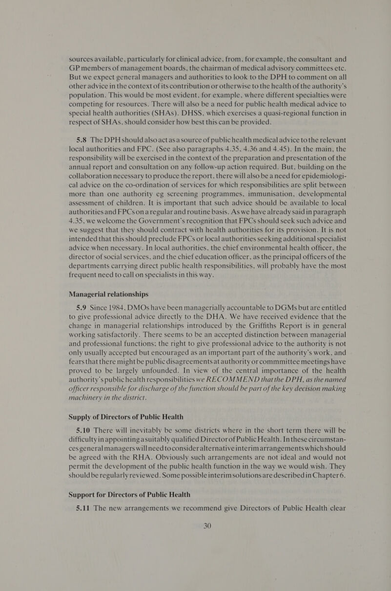 sources available, particularly for clinical advice, from, for example, the consultant and GP members of management boards, the chairman of medical advisory committees etc. But we expect general managers and authorities to look to the DPH to comment on all other advice in the context of its contribution or otherwise to the health of the authority’s population. This would be most evident, for example, where different specialties were competing for resources. There will also be a need for public health medical advice to special health authorities (SHAs). DHSS, which exercises a quasi-regional function in respect of SHAs, should consider how best this can be provided. 5.8 The DPH should also act asa source of public health medical advice to the relevant local authorities and FPC. (See also paragraphs 4.35, 4.36 and 4.45). In the main, the responsibility will be exercised in the context of the preparation and presentation of the annual report and consultation on any follow-up action required. But, building on the collaboration necessary to produce the report, there will also be a need for epidemiologi- cal advice on the co-ordination of services for which responsibilities are split between more than one authority eg screening programmes, immunisation, developmental assessment of children. It is important that such advice should be available to local authorities and FPCs on aregular and routine basis. As we have already said in paragraph 4.35, we welcome the Government’s recognition that FPCs should seek such advice and we suggest that they should contract with health authorities for its provision. It is not intended that this should preclude FPCs or local authorities seeking additional specialist advice when necessary. In local authorities, the chief environmental health officer, the director of social services, and the chief education officer, as the principal officers of the departments carrying direct public health responsibilities, will probably have the most frequent need to call on specialists in this way. Managerial relationships 5.9 Since 1984, DMOs have been managerially accountable to DGMs but are entitled to give professional advice directly to the DHA. We have received evidence that the change in managerial relationships introduced by the Griffiths Report is in general working satisfactorily. There seems to be an accepted distinction between managerial and professional functions; the right to give professional advice to the authority is not only usually accepted but encouraged as an important part of the authority’s work, and fears that there might be public disagreements at authority or commmittee meetings have proved to be largely unfounded. In view of the central importance of the health authority's public health responsibilities we RECOMMEND thatthe DPH, as the named officer responsible for discharge of the function should be part of the key decision making machinery in the district. Supply of Directors of Public Health 5.10 There will inevitably be some districts where in the short term there will be difficulty in appointing asuitably qualified Director of Public Health. In these circumstan- ces general managers willneed toconsider alternative interim arrangements which should be agreed with the RHA. Obviously such arrangements are not ideal and would not permit the development of the public health function in the way we would wish. They shouldbe regularly reviewed. Some possible interim solutions are described in Chapter 6. Support for Directors of Public Health 5.11 The new arrangements we recommend give Directors of Public Health clear