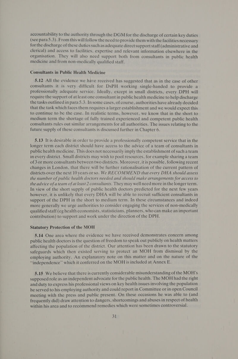 accountability to the authority through the DGM for the discharge of certain key duties (see para 5.3). From this will follow the need to provide them with the facilities necessary for the discharge of these duties such as adequate direct support staff (administrative and clerical) and access to facilities, expertise and relevant information elsewhere in the organisation. They will also need support both from consultants in public health medicine and from non-medically qualified staff. Consultants in Public Health Medicine 5.12 All the evidence we have received has suggested that as in the case of other consultants it is very difficult for DsPH working single-handed to provide a professionally adequate service. Ideally, except in small districts, every DPH will require the support of at least one consultant in public health medicine to help discharge the tasks outlined in para 5.3. In some cases, of course, authorities have already decided that the task which faces them requires a larger establishment and we would expect this to continue to be the case. In realistic terms, however, we know that in the short to medium term the shortage of fully trained experienced and competent public health consultants rules out similar arrangements for all authorities. The issues relating to the future supply of these consultants is discussed further in Chapter 6. 5.13 It is desirable in order to provide a professionally competent service that in the longer term each district should have access to the advice of a team of consultants in public health medicine. This does not necessarily imply the establishment of such a team in every district. Small districts may wish to pool resources, for example sharing a team of 3 or more consultants between two districts. Moreover, it is possible, following recent changes in London, that there will be further rationalisation of the current pattern of districts over the next 10 years orso. We RECOMMEND that every DHA should assess the number of public health doctors needed and should make arrangements for access to the advice of a team of at least 2 consultants. They may well need more in the longer term. In view of the short supply of public health doctors predicted for the next few years however, it is unlikely that every DHA will be able to recruit sufficient consultants in support of the DPH in the short to medium term. In these circumstances and indeed more generally we urge authorities to consider engaging the services of non-medically qualified staff (eg health economists, statisticians, planners, who can make an important contribution) to support and work under the direction of the DPH. Statutory Protection of the MOH 5.14 One area where the evidence we have received demonstrates concern among public health doctors is the question of freedom to speak out publicly on health matters affecting the population of the district. Our attention has been drawn to the statutory safeguards which then existed serving to protect an MOH from dismissal by the employing authority. An explanatory note on this matter and on the nature of the “independence” which it conferred on the MOH is included at Annex E. 5.15 We believe that there is currently considerable misunderstanding of the MOH’s supposed role as an independent advocate for the public health. The MOH had the right and duty to express his professional views on key health issues involving the population he served to his employing authority and could report in Committee or in open Council meeting with the press and public present. On these occasions he was able to (and frequently did) draw attention to dangers, shortcomings and abuses in respect of health within his area and to recommend remedies which were sometimes controversial.
