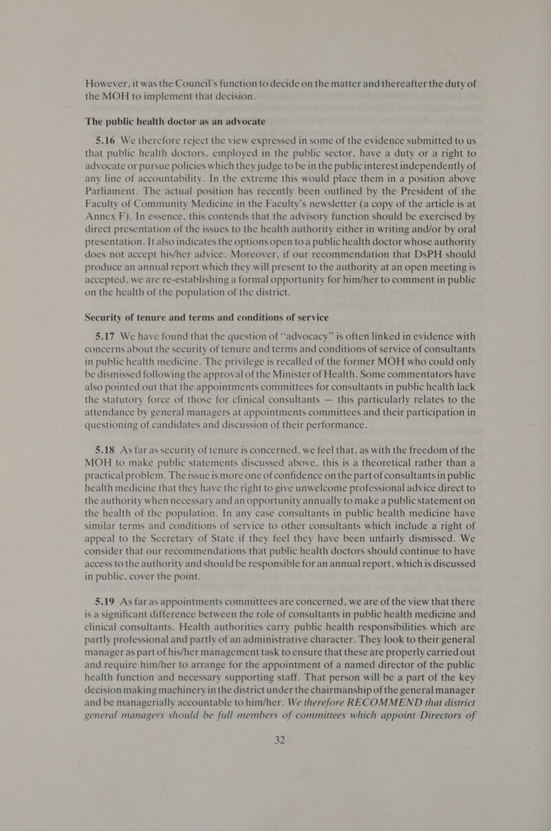However, it was the Council’s function to decide on the matter and thereafter the duty of the MOH to implement that decision. The public health doctor as an advocate 5.16 We therefore reject the view expressed in some of the evidence submitted to us that public health doctors, employed in the public sector, have a duty or a right to advocate or pursue policies which they judge to be in the public interest independently of any line of accountability. In the extreme this would place them in a position above Parliament. The actual position has recently been outlined by the President of the Faculty of Community Medicine in the Faculty’s newsletter (a copy of the article is at Annex F). In essence, this contends that the advisory function should be exercised by direct presentation of the issues to the health authority either in writing and/or by oral presentation. It also indicates the options open toa public health doctor whose authority does not accept his/her advice. Moreover, if our recommendation that DsPH should produce an annual report which they will present to the authority at an open meeting is accepted, we are re-establishing a formal opportunity for him/her to comment in public on the health of the population of the district. Security of tenure and terms and conditions of service 5.17 We have found that the question of ““advocacy” is often linked in evidence with concerns about the security of tenure and terms and conditions of service of consultants in public health medicine. The privilege is recalled of the former MOH who could only be dismissed following the approval of the Minister of Health. Some commentators have also pointed out that the appointments committees for consultants in public health lack the statutory force of those for clinical consultants — this particularly relates to the attendance by general managers at appointments committees and their participation in questioning of candidates and discussion of their performance. 5.18 As far as security of tenure is concerned, we feel that, as with the freedom of the MOH to make public statements discussed above, this is a theoretical rather than a practical problem. The issue is more one of confidence on the part of consultants in public health medicine that they have the right to give unwelcome professional advice direct to the authority when necessary and an opportunity annually to make a public statement on the health of the population. In any case consultants in public health medicine have similar terms and conditions of service to other consultants which include a right of appeal to the Secretary of State if they feel they have been unfairly dismissed. We consider that our recommendations that public health doctors should continue to have access to the authority and should be responsible for an annual report, which is discussed in public, cover the point. 5.19 As far as appointments committees are concerned, we are of the view that there is a significant difference between the role of consultants in public health medicine and clinical consultants. Health authorities carry public health responsibilities which are partly professional and partly of an administrative character. They look to their general manager as part of his/her management task to ensure that these are properly carried out and require him/her to arrange for the appointment of a named director of the public health function and necessary supporting staff. That person will be a part of the key decision making machinery in the district under the chairmanship of the general manager and be managerially accountable to him/her. We therefore RECOMMEND that district general managers should be full members of committees which appoint Directors of 33