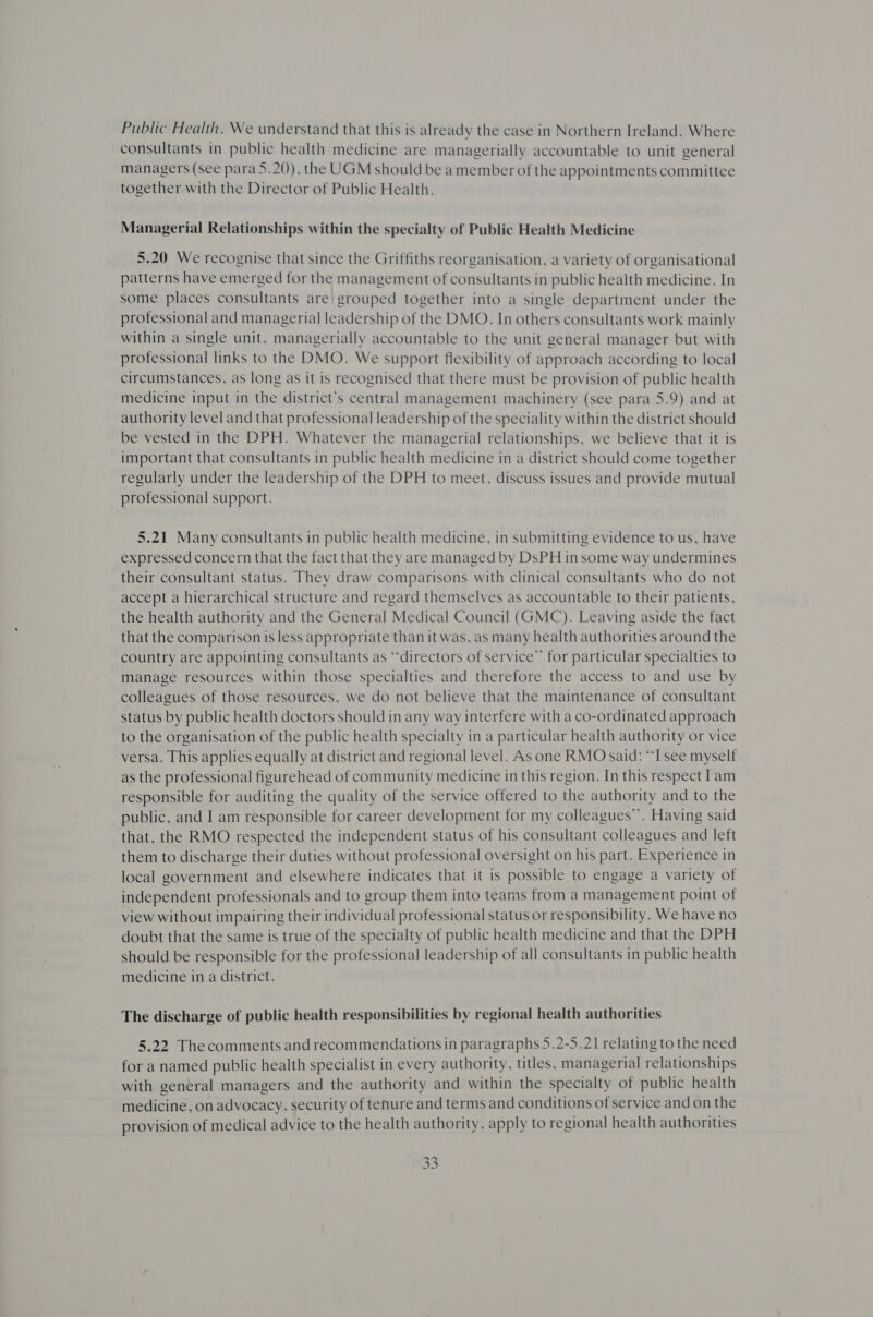 Public Health. We understand that this is already the case in Northern Ireland. Where consultants in public health medicine are managerially accountable to unit general managers (see para 5.20), the UGM should be a member of the appointments committee together with the Director of Public Health. Managerial Relationships within the specialty of Public Health Medicine 5.20 We recognise that since the Griffiths reorganisation, a variety of organisational patterns have emerged for the management of consultants in public health medicine. In some places consultants are grouped together into a single department under the professional and managerial leadership of the DMO. In others consultants work mainly within a single unit, managerially accountable to the unit general manager but with protessional links to the DMO. We support flexibility of approach according to local circumstances, as long as it is recognised that there must be provision of public health medicine input in the district’s central management machinery (see para 5.9) and at authority level and that professional leadership of the speciality within the district should be vested in the DPH. Whatever the managerial relationships, we believe that it is important that consultants in public health medicine in a district should come together regularly under the leadership of the DPH to meet, discuss issues and provide mutual professional support. 5.21 Many consultants in public health medicine, in submitting evidence to us, have expressed concern that the fact that they are managed by DsPH in some way undermines their consultant status. They draw comparisons with clinical consultants who do not accept a hierarchical structure and regard themselves as accountable to their patients, the health authority and the General Medical Council (GMC). Leaving aside the fact that the comparison is less appropriate than it was, as many health authorities around the country are appointing consultants as “directors of service” for particular specialties to manage resources within those specialties and therefore the access to and use by colleagues of those resources, we do not believe that the maintenance of consultant status by public health doctors should in any way interfere with a co-ordinated approach to the organisation of the public health specialty in a particular health authority or vice versa. This applies equally at district and regional level. As one RMO said: “I see myself as the professional figurehead of community medicine in this region. In this respect Iam responsible for auditing the quality of the service offered to the authority and to the public, and I am responsible for career development for my colleagues”. Having said that, the RMO respected the independent status of his consultant colleagues and left them to discharge their duties without professional oversight on his part. Experience in local government and elsewhere indicates that it is possible to engage a variety of independent professionals and to group them into teams from a management point of view without impairing their individual professional status or responsibility. We have no doubt that the same is true of the specialty of public health medicine and that the DPH should be responsible for the professional leadership of all consultants in public health medicine in a district. The discharge of public health responsibilities by regional health authorities 5.22 The comments and recommendations in paragraphs 5.2-5.21 relating to the need for a named public health specialist in every authority, titles, managerial relationships with general managers and the authority and within the specialty of public health medicine, on advocacy, security of tenure and terms and conditions of service and on the provision of medical advice to the health authority, apply to regional health authorities