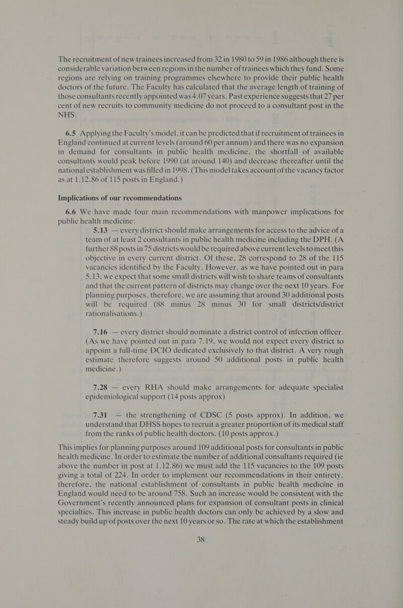 The recruitment of new trainees increased from 32 in 1980 to 59 in 1986 although there is considerable variation between regions in the number of trainees which they fund. Some regions are relying on training programmes elsewhere to provide their public health doctors of the future. The Faculty has calculated that the average length of training of those consultants recently appointed was 4.07 years. Past experience suggests that 27 per cent of new recruits to community medicine do not proceed to a consultant post in the NHS. 6.5 Applying the Faculty’s model, it can be predicted that if recruitment of trainees in England continued at current levels (around 60 per annum) and there was no expansion in demand for consultants in public health medicine, the shortfall of available consultants would peak before 1990 (at around 140) and decrease thereafter until the national establishment was filled in 1998. (This model takes account of the vacancy factor as at 1.12.86 of 115 posts in England. ) Implications of our recommendations 6.6 We have made four main recommendations with manpower implications for public health medicine: 5.13 — every district should make arrangements for access to the advice of a team of at least 2 consultants in public health medicine including the DPH. (A further 88 posts in 75 districts would be required above current levels to meet this objective in every current district. Of these, 28 correspond to 28 of the 115 vacancies identified by the Faculty. However, as we have pointed out in para 5.13, we expect that some small districts will wish to share teams of consultants and that the current pattern of districts may change over the next 10 years. For planning purposes, therefore, we are assuming that around 30 additional posts will be required (88 minus 28 minus 30 for small districts/district rationalisations. ) 7.16 — every district should nominate a district control of infection officer. (As we have pointed out in para 7.19, we would not expect every district to appoint a full-time DCIO dedicated exclusively to that district. A very rough estimate therefore suggests around 50 additional posts in public health medicine. ) 7.28 — every RHA should make arrangements for adequate specialist epidemiological support (14 posts approx) 7.31 — the strengthening of CDSC (5 posts approx). In addition, we understand that DHSS hopes to recruit a greater proportion of its medical staff from the ranks of public health doctors. (10 posts approx. ) This implies for planning purposes around 109 additional posts for consultants in public health medicine. In order to estimate the number of additional consultants required (ie above the number in post at 1.12.86) we must add the 115 vacancies to the 109 posts giving a total of 224. In order to implement our recommendations in their entirety, therefore, the national establishment of consultants in public health medicine in England would need to be around 758. Such an increase would be consistent with the Government’s recently announced plans for expansion of consultant posts in clinical specialties. This increase in public health doctors can only be achieved by a slow and steady build up of posts over the next 10 years or so. The rate at which the establishment