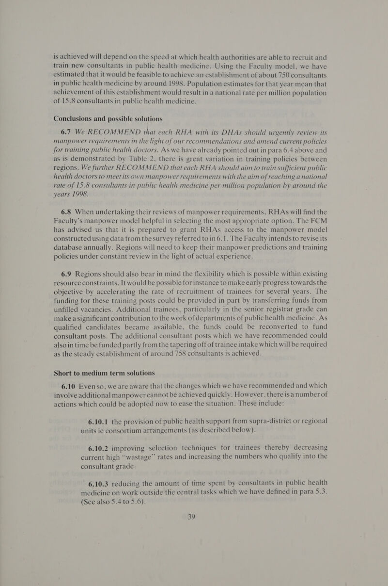 is achieved will depend on the speed at which health authorities are able to recruit and train new consultants in public health medicine. Using the Faculty model, we have estimated that it would be feasible to achieve an establishment of about 750 consultants in public health medicine by around 1998. Population estimates for that year mean that achievement of this establishment would result in a national rate per million population of 15.8 consultants in public health medicine. Conclusions and possible solutions 6.7 We RECOMMEND that each RHA with its DHAs should urgently review its manpower requirements in the light of our recommendations and amend current policies for training public health doctors. As we have already pointed out in para 6.4 above and as is demonstrated by Table 2, there is great variation in training policies between regions. We further RECOMMEND that each RHA should aim to train sufficient public health doctors to meet its own manpower requirements with the aim of reaching a national rate of 15.8 consultants in public health medicine per million population by around the years 1998. 6.8 When undertaking their reviews of manpower requirements, RHAs will find the Faculty’s manpower model helpful in selecting the most appropriate option. The FCM has advised us that it is prepared to grant RHAs access to the manpower model constructed using data from the survey referred to in 6.1. The Faculty intends to revise its database annually. Regions will need to keep their manpower predictions and training policies under constant review in the light of actual experience. 6.9 Regions should also bear in mind the flexibility which is possible within existing resource constraints. It would be possible for instance to make early progress towards the objective by accelerating the rate of recruitment of trainees for several years. The funding for these training posts could be provided in part by transferring funds from unfilled vacancies. Additional trainees, particularly in the senior registrar grade can make a significant contribution to the work of departments of public health medicine. As qualified candidates became available, the funds could be reconverted to fund consultant posts. The additional consultant posts which we have recommended could also in time be funded partly from the tapering off of trainee intake which will be required as the steady establishment of around 758 consultants is achieved. Short to medium term solutions 6.10 Evenso, we are aware that the changes which we have recommended and which involve additional manpower cannot be achieved quickly. However, there isa number of actions which could be adopted now to ease the situation. These include: 6.10.1 the provision of public health support from supra-district or regional units ie consortium arrangements (as described below). 6.10.2 improving selection techniques for trainees thereby decreasing current high “wastage”’ rates and increasing the numbers who qualify into the consultant grade. 6.10.3 reducing the amount of time spent by consultants in public health medicine on work outside the central tasks which we have defined in para 5.3. (See also 5.4 to 5.6).