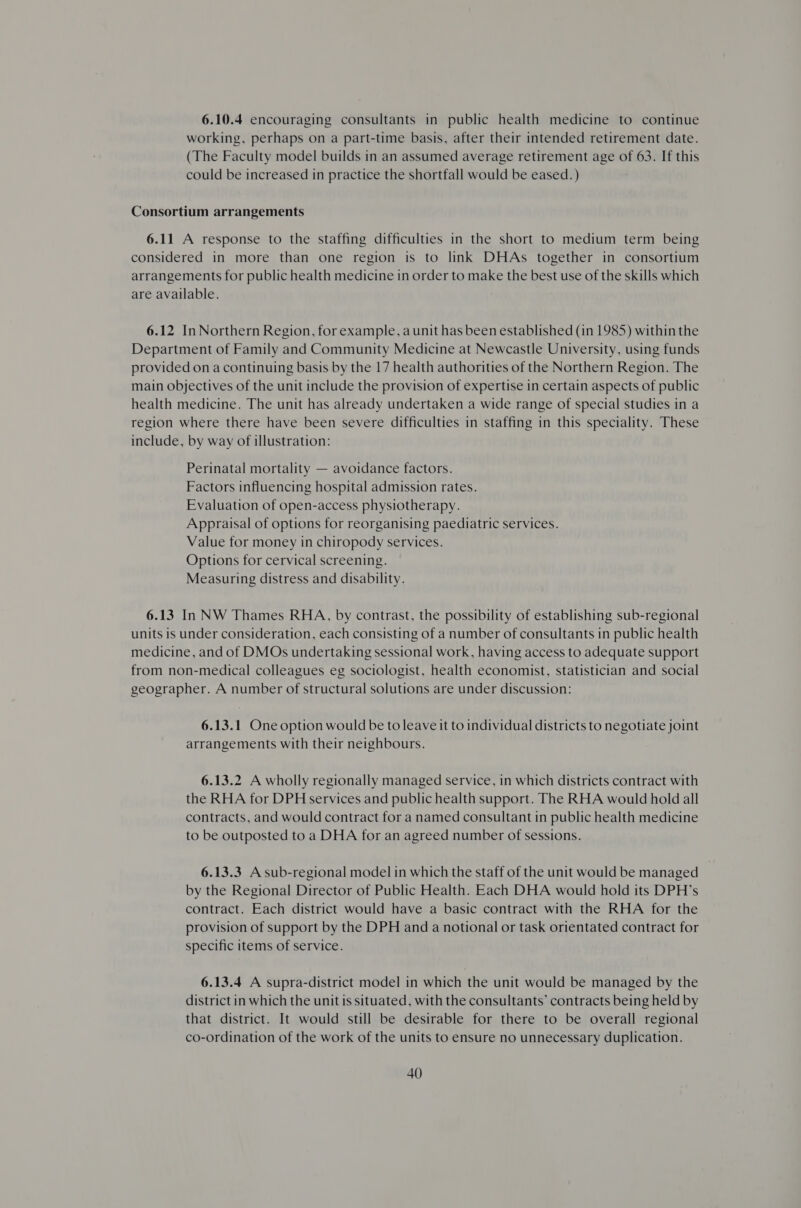 6.10.4 encouraging consultants in public health medicine to continue working, perhaps on a part-time basis, after their intended retirement date. (The Faculty model builds in an assumed average retirement age of 63. If this could be increased in practice the shortfall would be eased.) Consortium arrangements 6.11 A response to the staffing difficulties in the short to medium term being considered in more than one region is to link DHAs together in consortium arrangements for public health medicine in order to make the best use of the skills which are available. 6.12 In Northern Region, for example, a unit has been established (in 1985) within the Department of Family and Community Medicine at Newcastle University, using funds provided on a continuing basis by the 17 health authorities of the Northern Region. The main objectives of the unit include the provision of expertise in certain aspects of public health medicine. The unit has already undertaken a wide range of special studies in a region where there have been severe difficulties in staffing in this speciality. These include, by way of illustration: Perinatal mortality — avoidance factors. Factors influencing hospital admission rates. Evaluation of open-access physiotherapy. Appraisal of options for reorganising paediatric services. Value for money in chiropody services. Options for cervical screening. Measuring distress and disability. 6.13 In NW Thames RHA, by contrast, the possibility of establishing sub-regional units is under consideration, each consisting of a number of consultants in public health medicine, and of DMOs undertaking sessional work, having access to adequate support from non-medical colleagues eg sociologist, health economist, statistician and social geographer. A number of structural solutions are under discussion: 6.13.1 One option would be to leave it to individual districts to negotiate joint arrangements with their neighbours. 6.13.2 A wholly regionally managed service, in which districts contract with the RHA for DPH services and public health support. The RHA would hold all contracts, and would contract for a named consultant in public health medicine to be outposted to a DHA for an agreed number of sessions. 6.13.3 A sub-regional model in which the staff of the unit would be managed by the Regional Director of Public Health. Each DHA would hold its DPH’s contract. Each district would have a basic contract with the RHA for the provision of support by the DPH and a notional or task orientated contract for specific items of service. 6.13.4 A supra-district model in which the unit would be managed by the district in which the unit is situated, with the consultants’ contracts being held by that district. It would still be desirable for there to be overall regional co-ordination of the work of the units to ensure no unnecessary duplication.