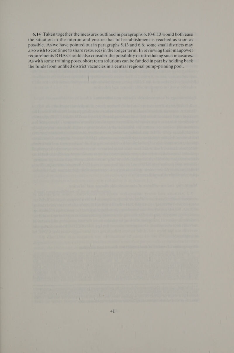 6.14 Taken together the measures outlined in paragraphs 6.10-6.13 would both ease the situation in the interim and ensure that full establishment is reached as soon as possible. As we have pointed out in paragraphs 5.13 and 6.6, some small districts may also wish to continue to share resources in the longer term. In reviewing their manpower requirements RHAs should also consider the possibility of introducing such measures. As with some training posts, short term solutions can be funded in part by holding back the funds from unfilled district vacancies in a central regional pump-priming pool.