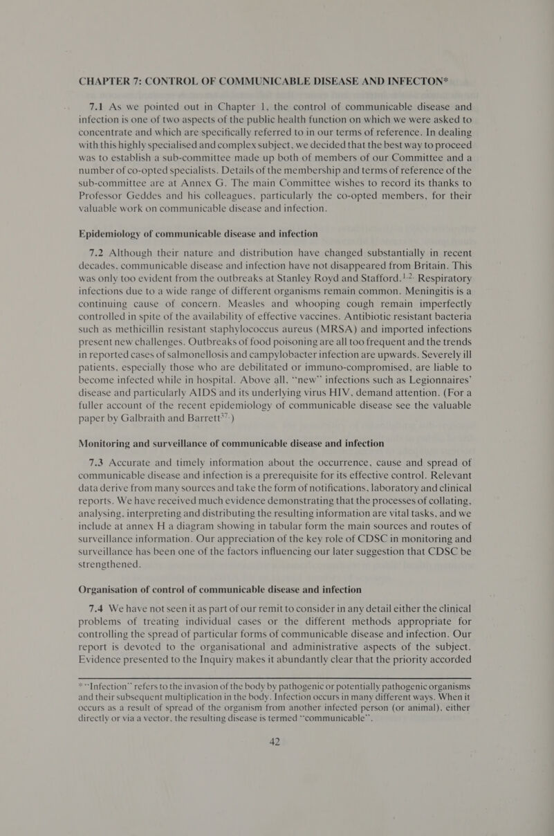 CHAPTER 7: CONTROL OF COMMUNICABLE DISEASE AND INFECTON* 7.1 As we pointed out in Chapter 1, the control of communicable disease and infection is one of two aspects of the public health function on which we were asked to concentrate and which are specifically referred to in our terms of reference. In dealing with this highly specialised and complex subject, we decided that the best way to proceed was to establish a sub-committee made up both of members of our Committee and a number of co-opted specialists. Details of the membership and terms of reference of the sub-committee are at Annex G. The main Committee wishes to record its thanks to Professor Geddes and his colleagues, particularly the co-opted members, for their valuable work on communicable disease and infection. Epidemiology of communicable disease and infection 7.2 Although their nature and distribution have changed substantially in recent decades, communicable disease and infection have not disappeared from Britain. This was only too evident from the outbreaks at Stanley Royd and Stafford.!?. Respiratory infections due to a wide range of different organisms remain common. Meningitis is a continuing cause of concern. Measles and whooping cough remain imperfectly controlled in spite of the availability of effective vaccines. Antibiotic resistant bacteria such as methicillin resistant staphylococcus aureus (MRSA) and imported infections present new challenges. Outbreaks of food poisoning are all too frequent and the trends in reported cases of salmonellosis and campylobacter infection are upwards. Severely ill patients, especially those who are debilitated or immuno-compromised, are liable to become infected while in hospital. Above all, “*new”™ infections such as Legionnaires’ disease and particularly AIDS and its underlying virus HIV, demand attention. (For a fuller account of the recent epidemiology of communicable disease see the valuable paper by Galbraith and Barrett*”:) Monitoring and surveillance of communicable disease and infection 7.3 Accurate and timely information about the occurrence, cause and spread of communicable disease and infection is a prerequisite for its effective control. Relevant data derive from many sources and take the form of notifications, laboratory and clinical reports. We have received much evidence demonstrating that the processes of collating, analysing, interpreting and distributing the resulting information are vital tasks, and we include at annex H a diagram showing in tabular form the main sources and routes of surveillance information. Our appreciation of the key role of CDSC in monitoring and surveillance has been one of the factors influencing our later suggestion that CDSC be strengthened. Organisation of control of communicable disease and infection 7.4 We have not seen it as part of our remit to consider in any detail either the clinical problems of treating individual cases or the different methods appropriate for controlling the spread of particular forms of communicable disease and infection. Our report is devoted to the organisational and administrative aspects of the subject. Evidence presented to the Inquiry makes it abundantly clear that the priority accorded **'Infection” refers to the invasion of the body by pathogenic or potentially pathogenic organisms and their subsequent multiplication in the body. Infection occurs in many different ways. When it occurs as a result of spread of the organism from another infected person (or animal), either directly or via a vector, the resulting disease is termed “communicable”.