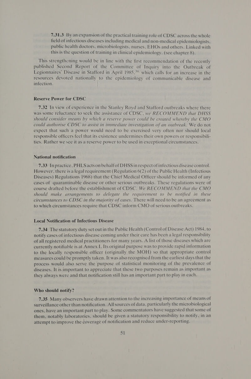 7.31.3. By an expansion of the practical training role of CDSC across the whole field of infectious diseases including medical and non-medical epidemiologists, public health doctors, microbiologists, nurses, EHOs and others. Linked with this is the question of training in clinical epidemiology. (see chapter 8). This strengthening would be in line with the first recommendation of the recently published Second Report of the Committee of Inquiry into the Outbreak of Legionnaires’ Disease in Stafford in April 1985,*” which calls for an increase in the resources devoted nationally to the epidemiology of communicable disease and infection. Reserve Power for CDSC 7.32 In view of experience in the Stanley Royd and Stafford outbreaks where there was some reluctance to seek the assistance of CDSC, we RECOMMEND that DHSS should consider means by which a reserve power could be created whereby the CMO could authorise CDSC to assist in immediate investigation of an outbreak. We do not expect that such a power would need to be exercised very often nor should local responsible officers feel that its existence undermines their own powers or responsibili- ties. Rather we see it as a reserve power to be used in exceptional circumstances. National notification 7.33 Inpractice, PHLS acts on behalf of DHSS in respect of infectious disease control. However, there is a legal requirement (Regulation 6(2) of the Public Health (Infectious Diseases) Regulations 1968) that the Chief Medical Officer should be informed of any cases of quarantinable disease or other serious outbreaks. These regulations were of course drafted before the establishment of CDSC. We RECOMMEND that the CMO should make arrangements to delegate the requirement to be notified in these circumstances to CDSC in the majority of cases. There will need to be an agreement as to which circumstances require that CDSC inform CMO of serious outbreaks. Local Notification of Infectious Disease 7.34 The statutory duty set out in the Public Health (Control of Disease Act) 1984, to notify cases of infectious disease coming under their care has been a legal responsibility of all registered medical practitioners for many years. A list of those diseases which are currently notifiable is at Annex I. Its original purpose was to provide rapid information to the locally responsible officer (originally the MOH) so that appropriate control measures could be promptly taken. It was also recognised from the earliest days that the process would also serve the purpose of statistical monitoring of the prevalence of diseases. It is important to appreciate that these two purposes remain as important as they always were and that notification still has an important part to play in each. Who should notify? 7.35 Many observers have drawn attention to the increasing importance of means of surveillance other than notification. All sources of data, particularly the microbiological ones, have an important part to play. Some commentators have suggested that some of them, notably laboratories, should be given a statutory responsibility to notify, in an attempt to improve the coverage of notification and reduce under-reporting.